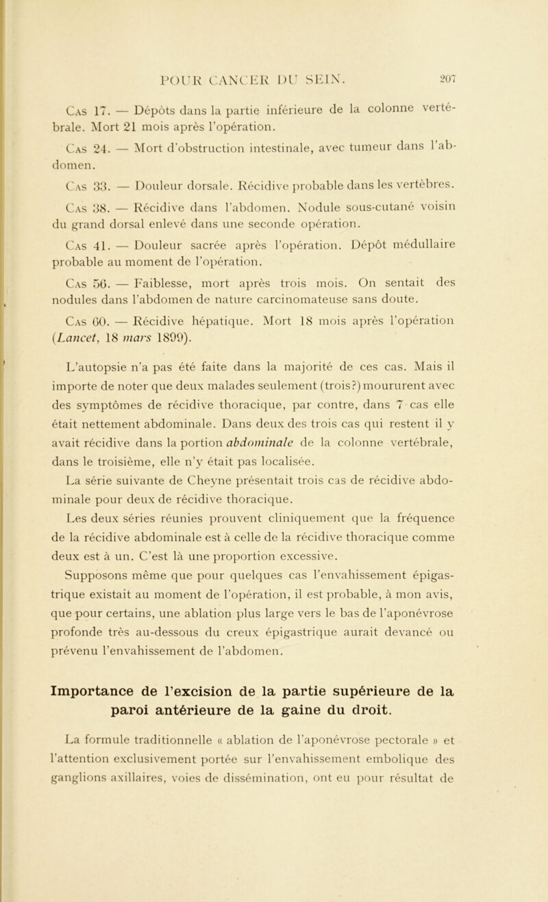 Cas 17. — Dépôts dans la partie inférieure de la colonne verté- brale. Mort 21 mois après l’opération. Cas 24. — Mort d’obstruction intestinale, avec tumeur dans 1 ab- domen. Cas 33. — Douleur dorsale. Récidive probable dans les vertèbres. Cas 38. — Récidive dans l’abdomen. Nodule sous-cutané voisin du grand dorsal enlevé dans une seconde opération. Cas 41. — Douleur sacrée après l’opération. Dépôt médullaire probable au moment de l’opération. Cas 56. — Faiblesse, mort après trois mois. On sentait des nodules dans l’abdomen de nature carcinomateuse sans doute. Cas 60. — Récidive hépatique. Mort 18 mois après l’opération [Lancet, 18 mars 1899). L’autopsie n’a pas été faite dans la majorité de ces cas. Mais il importe de noter que deux malades seulement (trois?) moururent avec des symptômes de récidive thoracique, par contre, dans 7 cas elle était nettement abdominale. Dans deux des trois cas qui restent il y avait récidive dans la portion abdominale de la colonne vertébrale, dans le troisième, elle n’y était pas localisée. La série suivante de Cheyne présentait trois cas de récidive abdo- minale pour deux de récidive thoracique. Les deux séries réunies prouvent cliniquement que la fréquence de la récidive abdominale est à celle de la récidive thoracique comme deux est à un. C’est là une proportion excessive. Supposons même que pour quelques cas l’envahissement épigas- trique existait au moment de l’opération, il est probable, à mon avis, que pour certains, une ablation plus large vers le bas de l’aponévrose profonde très au-dessous du creux épigastrique aurait devancé ou prévenu l’envahissement de l’abdomen. Importance de l’excision de la partie supérieure de la paroi antérieure de la gaine du droit. La formule traditionnelle « ablation de l’aponévrose pectorale » et l’attention exclusivement portée sur l’envahissement embolique des ganglions axillaires, voies de dissémination, ont eu pour résultat de
