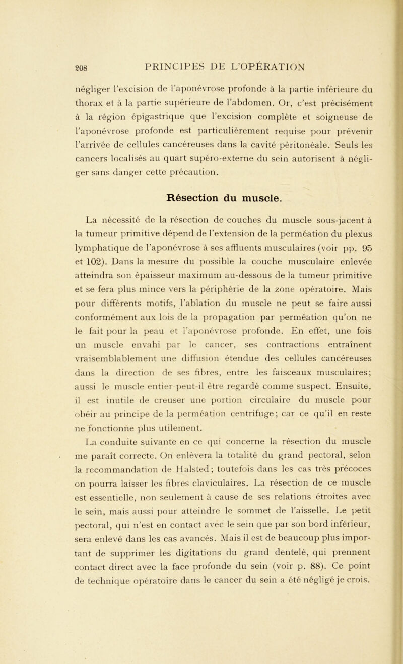 négliger l’excision de l’aponévrose profonde à la partie inférieure du thorax et à la partie supérieure de l’abdomen. Or, c’est précisément à la région épigastrique que l’excision complète et soigneuse de l’aponévrose profonde est particulièrement requise pour prévenir l’arrivée de cellules cancéreuses dans la cavité péritonéale. Seuls les cancers localisés au quart supéro-externe du sein autorisent à négli- ger sans danger cette précaution. Résection du muscle. La nécessité de la résection de couches du muscle sous-jacent à la tumeur primitive dépend de l’extension de la perméation du plexus lymphatique de l'aponévrose à ses affluents musculaires (voir pp. 95 et 102). Dans la mesure du possible la couche musculaire enlevée atteindra son épaisseur maximum au-dessous de la tumeur primitive et se fera plus mince vers la périphérie de la zone opératoire. Mais pour différents motifs, l’ablation du muscle ne peut se faire aussi conformément aux lois de la propagation par perméation qu’on ne le fait pour la peau et l’aponévrose profonde. En effet, une fois un muscle envahi par le cancer, ses contractions entraînent vraisemblablement une diffusion étendue des cellules cancéreuses dans la direction de ses fibres, entre les faisceaux musculaires; aussi le muscle entier peut-il être regardé comme suspect. Ensuite, il est inutile de creuser une portion circulaire du muscle pour obéir au principe de la perméation centrifuge; car ce qu’il en reste ne fonctionne plus utilement. La conduite suivante en ce qui concerne la résection du muscle me paraît correcte. On enlèvera la totalité du grand pectoral, selon la recommandation de Halsted; toutefois dans les cas très précoces on pourra laisser les fibres claviculaires. La résection de ce muscle est essentielle, non seulement à cause de ses relations étroites avec le sein, mais aussi pour atteindre le sommet de l’aisselle. Le petit pectoral, qui n’est en contact avec le sein que par son bord inférieur, sera enlevé dans les cas avancés. Mais il est de beaucoup plus impor- tant de supprimer les digitations du grand dentelé, qui prennent contact direct avec la face profonde du sein (voir p. 88). Ce point de technique opératoire dans le cancer du sein a été négligé je crois.