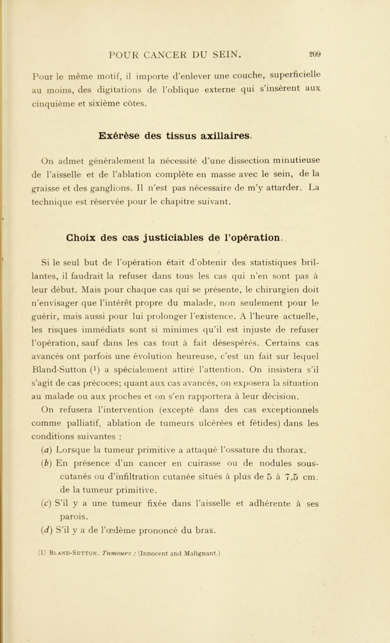 Pour le même motif, il importe d’enlever une couche, superficielle au moins, des digitations de l’oblique externe qui s’insèrent aux cinquième et sixième côtes. Exérèse des tissus axillaires. On admet généralement la nécessité d’une dissection minutieuse de l’aisselle et de l’ablation complète en masse avec le sein, de la graisse et des ganglions. Il n’est pas nécessaire de m’y attarder. La technique est réservée pour le chapitre suivant. Choix des cas justiciables de l’opération. Si le seul but de l’opération était d’obtenir des statistiques bril- lantes, il faudrait la refuser dans tous les cas qui n’en sont pas à leur début. Mais pour chaque cas qui se présente, le chirurgien doit n’envisager que l’intérêt propre du malade, non seulement pour le guérir, mais aussi pour lui prolonger l’existence. A l’heure actuelle, les risques immédiats sont si minimes qu’il est injuste de refuser l’opération, sauf dans les cas tout à fait désespérés. Certains cas avancés ont parfois une évolution heureuse, c’est un fait sur lequel Bland-Sutton (!) a spécialement attiré l’attention. On insistera s’il s’agit de cas précoces; quant aux cas avancés, on exposera la situation au malade ou aux proches et on s’en rapportera à leur décision. On refusera l’intervention (excepté dans des cas exceptionnels comme palliatif, ablation de tumeurs ulcérées et fétides) dans les conditions suivantes : (ia) Lorsque la tumeur primitive a attaqué l’ossature du thorax. (b) En présence d’un cancer en cuirasse ou de nodules sous- cutanés ou d’infiltration cutanée situés à plus de 5 à 7,5 cm. de la tumeur primitive. (c) S’il y a une tumeur fixée dans l’aisselle et adhérente à ses parois. (d) S’il y a de l’œdème prononcé du bras. '1; Bi.and-Sutton. Tximoiws : (Innocent and Malignant.)
