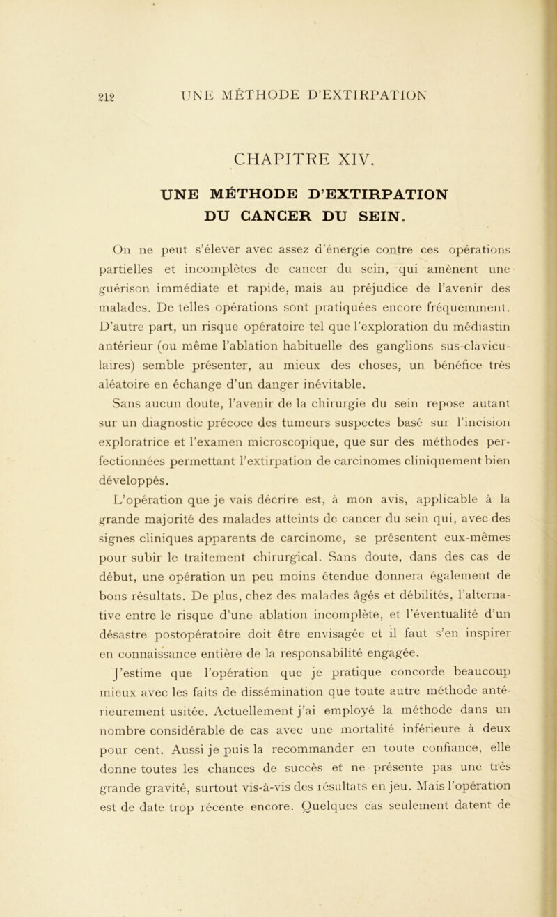 CHAPITRE XIV. UNE MÉTHODE D’EXTIRPATION DU CANCER DU SEIN. On ne peut s’élever avec assez d'énergie contre ces opérations partielles et incomplètes de cancer du sein, qui amènent une guérison immédiate et rapide, mais au préjudice de l’avenir des malades. De telles opérations sont pratiquées encore fréquemment. D’autre part, un risque opératoire tel que l’exploration du médiastin antérieur (ou même l’ablation habituelle des ganglions sus-clavicu- laires) semble présenter, au mieux des choses, un bénéfice très aléatoire en échange d’un danger inévitable. Sans aucun doute, l’avenir de la chirurgie du sein repose autant sur un diagnostic précoce des tumeurs suspectes basé sur l’incision exploratrice et l’examen microscopique, que sur des méthodes per- fectionnées permettant l’extirpation de carcinomes cliniquement bien développés. L’opération que je vais décrire est, à mon avis, applicable à la grande majorité des malades atteints de cancer du sein qui, avec des signes cliniques apparents de carcinome, se présentent eux-mêmes pour subir le traitement chirurgical. Sans doute, dans des cas de début, une opération un peu moins étendue donnera également de bons résultats. De plus, chez des malades âgés et débilités, l’alterna- tive entre le risque d’une ablation incomplète, et l’éventualité d’un désastre postopératoire doit être envisagée et il faut s’en inspirer en connaissance entière de la responsabilité engagée. (’estime que l’opération que je pratique concorde beaucoup mieux avec les faits de dissémination que toute autre méthode anté- rieurement usitée. Actuellement j’ai employé la méthode dans un nombre considérable de cas avec une mortalité inférieure à deux pour cent. Aussi je puis la recommander en toute confiance, elle donne toutes les chances de succès et ne présente pas une très grande gravité, surtout vis-à-vis des résultats enjeu. Mais l’opération est de date trop récente encore. Quelques cas seulement datent de