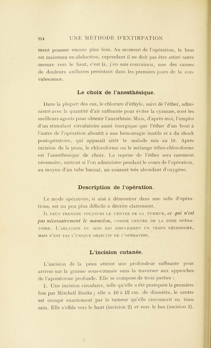 ment pousser encore plus loin. Au moment de l’opération, le bras est maintenu en abduction, cependant il ne doit pas être attiré outre mesure vers le haut, c’est là, j’en suis convaincu, une des causes de douleurs axillaires persistant dans les premiers jours de la con- valescence. Le choix de l’anesthésique. Dans la plupart des cas, le chlorure d’éthyle, suivi de l’éther, admi- nistré avec la quantité d’air suffisante pour éviter la cyanose, sont les meilleurs agents pour obtenir l’anesthésie. Mais, d’après moi, l’emploi d’un stimulant circulatoire aussi énergique que l’éther d’un bout à l’autre de l'opération aboutit à une hémorragie inutile et à du shock postopératoire, qui apparaît sitôt le malade mis au lit. Après incision de la peau, le chloroforme ou le mélange éther-chloroforme est l’anesthésique de choix. Ea reprise de l’éther sera rarement nécessaire, surtout si l’on administre pendant le cours de l’opération, au moyen d’un tube buccal, un courant très abondant d'oxygène. Description de l’opération. Le mode opératoire, si aisé à démontrer dans une salle d’opéra- i . ** * '* * . i tions, est un peu plus difficile à décrire clairement. Il faut prendre toujours le centre de la tumeur, ce qui n’est pas nécessairement le mamelon, comme centre de la zone opéra- toire. L’ablation du sein est simplement un temps nécessaire, w . J » . i MAIS N’EST PAS L’UNIQUE OBJECTIF DE I.’OPÉRATION. L’incision cutanée. L’incision de la peau atteint une profondeur suffisante pour arriver sur la graisse sous-cutanée sans la traverser aux approches de l’aponévrose profonde. Elle se compose de trois parties : 1. Une incision circulaire, telle qu’elle a été pratiquée la première fois par Mitchell Banks ; elle a 10 à 12 cm. de diamètre, le centre est occupé exactement par la tumeur qu’elle circonscrit en tissu sain. Elle s’effile vers le haut (incision 2) et vers le bas (incision 3).