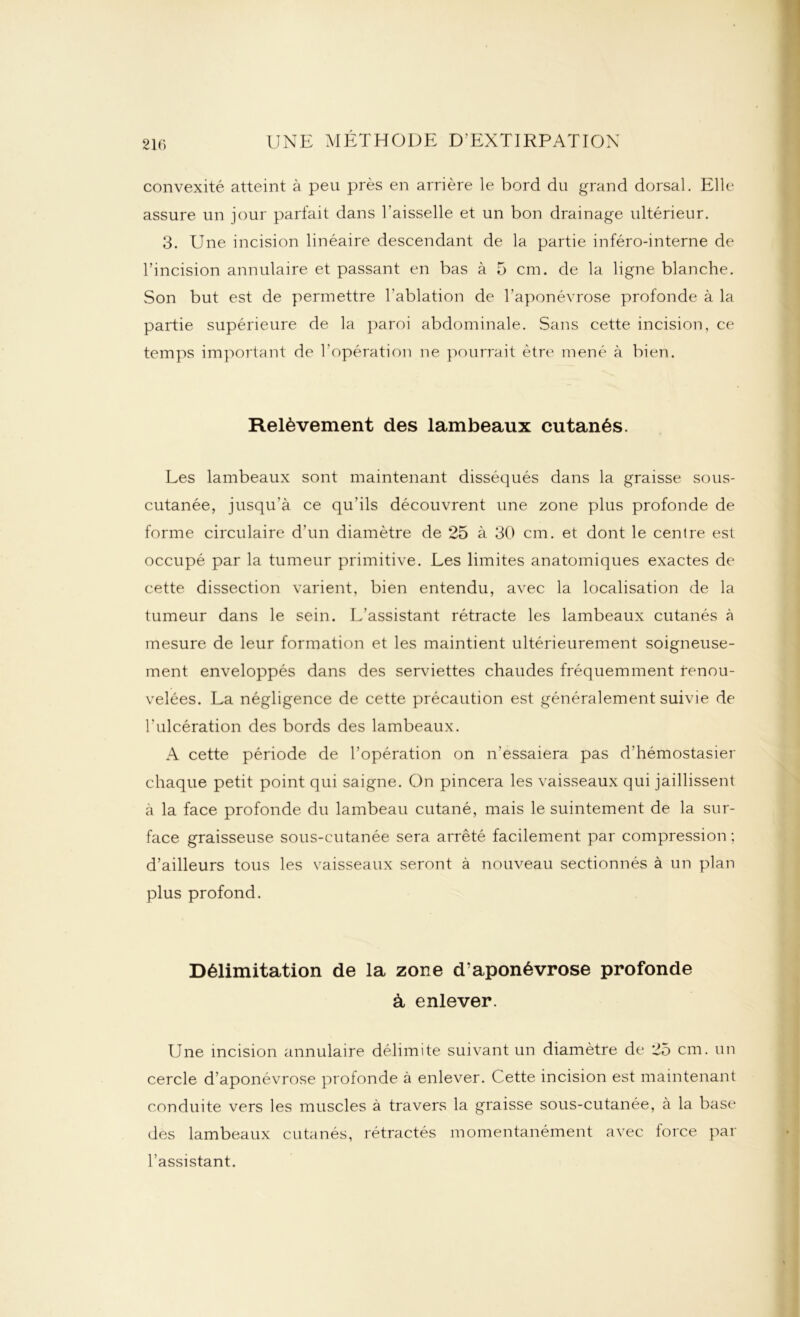 convexité atteint à peu près en arrière le bord du grand dorsal. Elle assure un jour parfait dans l'aisselle et un bon drainage ultérieur. 3. Une incision linéaire descendant de la partie inféro-interne de l’incision annulaire et passant en bas à 5 cm. de la ligne blanche. Son but est de permettre l'ablation de l’aponévrose profonde à la partie supérieure de la paroi abdominale. Sans cette incision, ce temps important de l'opération ne pourrait être mené à bien. Relèvement des lambeaux cutanés. Les lambeaux sont maintenant disséqués dans la graisse sous- cutanée, jusqu'à ce qu’ils découvrent une zone plus profonde de forme circulaire d’un diamètre de 25 à 30 cm. et dont le centre est occupé par la tumeur primitive. Les limites anatomiques exactes de cette dissection varient, bien entendu, avec la localisation de la tumeur dans le sein. L’assistant rétracte les lambeaux cutanés à mesure de leur formation et les maintient ultérieurement soigneuse- ment enveloppés dans des serviettes chaudes fréquemment renou- velées. La négligence de cette précaution est généralement suivie de l'ulcération des bords des lambeaux. A cette période de l’opération on n’essaiera pas d’hémostasier chaque petit point qui saigne. On pincera les vaisseaux qui jaillissent à la face profonde du lambeau cutané, mais le suintement de la sur- face graisseuse sous-cutanée sera arrêté facilement par compression ; d’ailleurs tous les vaisseaux seront à nouveau sectionnés à un plan plus profond. Délimitation de la zone d’aponévrose profonde à enlever. Une incision annulaire délimite suivant un diamètre de 25 cm. un cercle d’aponévrose profonde à enlever. Cette incision est maintenant conduite vers les muscles à travers la graisse sous-cutanée, à la base des lambeaux cutanés, rétractés momentanément avec force par l’assistant.