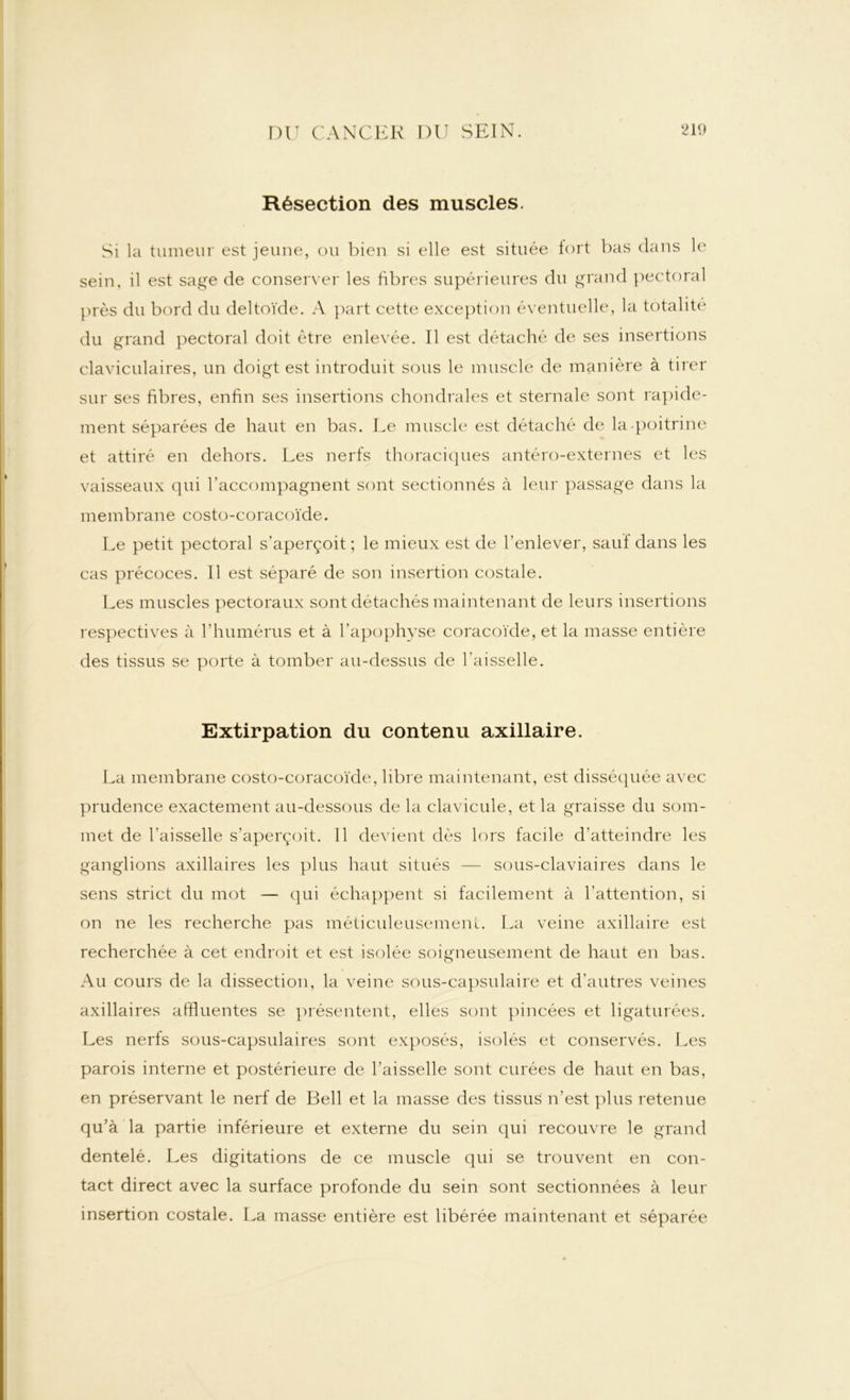 Résection des muscles. Si la tumeur est jeune, ou bien si elle est située lort bas dans le sein, il est sage de conserver les fibres supérieures du grand pectoral près du bord du deltoïde. A part cette exception éventuelle, la totalité du grand pectoral doit être enlevée. Il est détaché de ses insertions claviculaires, un doigt est introduit sous le muscle de manière à tirer sur ses fibres, enfin ses insertions chondrales et sternale sont rapide- ment séparées de haut en bas. Le muscle est détaché de la-poitrine et attiré en dehors. Les nerfs thoraciques antéro-externes et les vaisseaux qui l’accompagnent sont sectionnés à leur passage dans la membrane costo-coracoïde. Le petit pectoral s’aperçoit ; le mieux est de l’enlever, saut dans les cas précoces. 11 est séparé de son insertion costale. Les muscles pectoraux sont détachés maintenant de leurs insertions respectives à l’humérus et à l’apophyse coracoïde, et la masse entière des tissus se porte à tomber au-dessus de l'aisselle. Extirpation du contenu axillaire. La membrane costo-coracoïde, libre maintenant, est disséquée avec prudence exactement au-dessous de la clavicule, et la graisse du som- met de l'aisselle s’aperçoit. 11 devient dès lors facile d’atteindre les ganglions axillaires les plus haut situés — sous-claviaires dans le sens strict du mot — qui échappent si facilement à l’attention, si on ne les recherche pas méticuleusement. La veine axillaire est recherchée à cet endroit et est isolée soigneusement de haut en bas. Au cours de la dissection, la veine sous-capsulaire et d’autres veines axillaires affluentes se présentent, elles sont pincées et ligaturées. Les nerfs sous-capsulaires sont exposés, isolés et conservés. Les parois interne et postérieure de l’aisselle sont curées de haut en bas, en préservant le nerf de Bell et la masse des tissus n’est plus retenue qu’à la partie inférieure et externe du sein qui recouvre le grand dentelé. Les digitations de ce muscle qui se trouvent en con- tact direct avec la surface profonde du sein sont sectionnées à leur insertion costale. La masse entière est libérée maintenant et séparée
