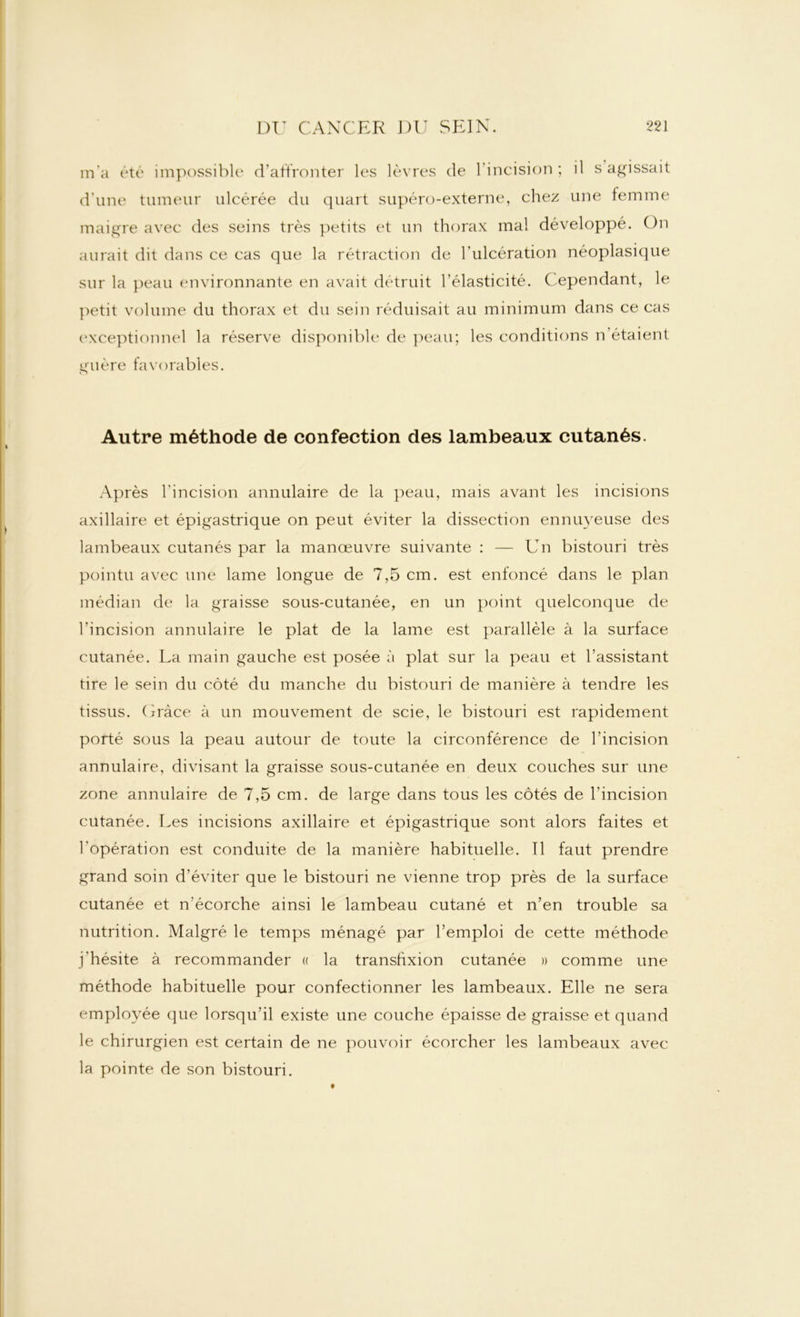 m’a été impossible d’affronter les lèvres de l’incision ; il s agissait d'une tumeur ulcérée du quart supéro-externe, chez une femme maigre avec des seins très petits et un thorax mal développé. On aurait dit dans ce cas que la rétraction de l’ulcération néoplasique sur la peau environnante en avait détruit l’élasticité. C ependant, le petit volume du thorax et du sein réduisait au minimum dans ce cas exceptionnel la réserve disponible de peau; les conditions n’étaient guère favorables. Autre méthode de confection des lambeaux cutanés. Après l’incision annulaire de la peau, mais avant les incisions axillaire et épigastrique on peut éviter la dissection ennuyeuse des lambeaux cutanés par la manœuvre suivante : — Un bistouri très pointu avec une lame longue de 7,5 cm. est enfoncé dans le plan médian de la graisse sous-cutanée, en un point quelconque de l’incision annulaire le plat de la lame est parallèle à la surface cutanée. La main gauche est posée à plat sur la peau et l’assistant tire le sein du côté du manche du bistouri de manière à tendre les tissus. Grâce à un mouvement de scie, le bistouri est rapidement porté sous la peau autour de toute la circonférence de l’incision annulaire, divisant la graisse sous-cutanée en deux couches sur une zone annulaire de 7,5 cm. de large dans tous les côtés de l’incision cutanée. Les incisions axillaire et épigastrique sont alors faites et l’opération est conduite de la manière habituelle. Tl faut prendre grand soin d’éviter que le bistouri ne vienne trop près de la surface cutanée et n’écorche ainsi le lambeau cutané et n’en trouble sa nutrition. Malgré le temps ménagé par l’emploi de cette méthode j’hésite à recommander « la transfixion cutanée » comme une méthode habituelle pour confectionner les lambeaux. Elle ne sera employée que lorsqu’il existe une couche épaisse de graisse et quand le chirurgien est certain de ne pouvoir écorcher les lambeaux avec la pointe de son bistouri. t