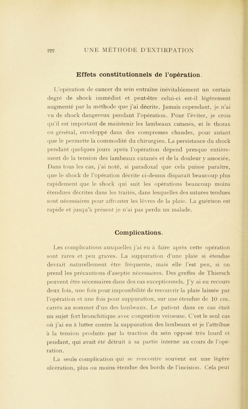 Effets constitutionnels de l’opération. L'opération de cancer du sein entraîne inévitablement un certain degré de shock immédiat et peut-être celui-ci est-il légèrement augmenté par la méthode que j’ai décrite. Jamais cependant, je n’ai vu de shock dangereux pendant l’opération. Pour l’éviter, je crois qu’il est important de maintenir les lambeaux cutanés, et le thorax en général, enveloppé dans des compresses chaudes, pour autant que le permette la commodité du chirurgien. La persistance du shock pendant quelques jours après l'opération dépend presque entière- ment de la tension des lambeaux cutanés et de la douleur y associée. Dans tous les cas, j'ai noté, si paradoxal que cela puisse paraître, que le shock de l'opération décrite ci-dessus disparait beaucoup plus rapidement que le shock qui suit les opérations beaucoup moins étendues décrites dans les traités, dans lesquelles des sutures tendues sont nécessaires pour affronter les lèvres de la plaie. La guérison est rapide et jusqu’à présent je n’ai pas perdu un malade. Complications. Les complications auxquelles j'ai eu à faire après cette opération sont rares et peu graves. La suppuration d’une plaie si étendue devrait naturellement être fréquente, mais elle l’est peu, si on prend les précautions d’aseptie nécessaires. Des greffes de Thiersch peuvent être nécessaires dans des cas exceptionnels, ('y ai eu recours deux fois, une fois pour impossibilité de recouvrir la plaie laissée par l’opération et une fois pour suppuration, sur une étendue de 10 cm. carrés au sommet d’un des lambeaux. Le patient dans ce cas était un sujet fort bronchitique avec congestion veineuse. C’est le seul cas où j’ai eu à lutter contre la suppuration des lambeaux et je l’attribue à la tension produite par la traction du sein opposé très lourd et pendant, qui avait été détruit à sa partie interne au cours de l’opé- ration. La seule complication qui se rencontre souvent est une légère ulcération, plus ou moins étendue des bords de l’incision. Cela peut
