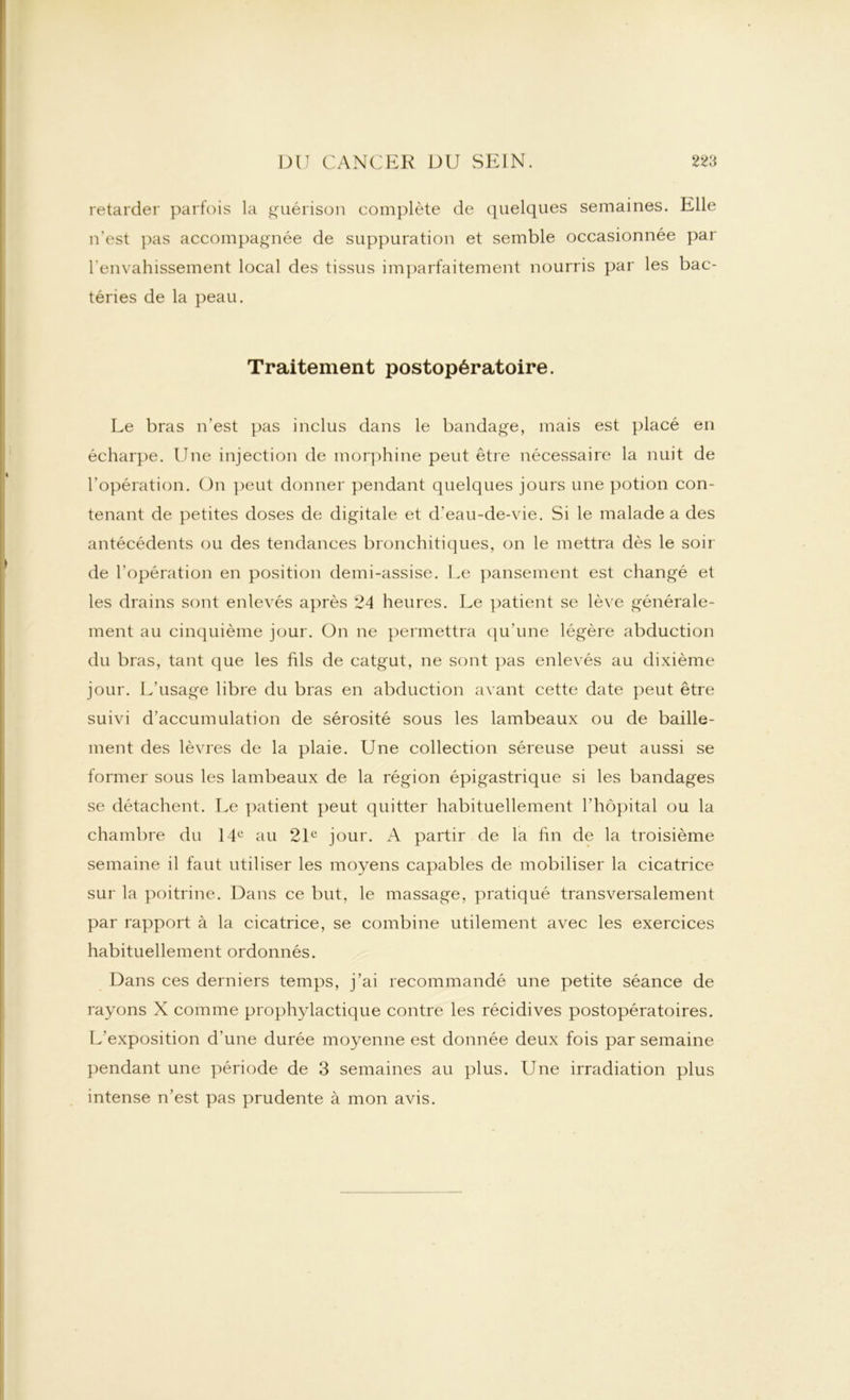retarder parfois la guérison complète de quelques semaines. Elle n’est pas accompagnée de suppuration et semble occasionnée par l'envahissement local des tissus imparfaitement nourris par les bac- téries de la peau. Traitement postopératoire. Le bras n’est pas inclus dans le bandage, mais est placé en écharpe. Une injection de morphine peut être nécessaire la nuit de l’opération. On peut donner pendant quelques jours une potion con- tenant de petites doses de digitale et d’eau-de-vie. Si le malade a des antécédents ou des tendances bronchitiques, on le mettra dès le soir de l’opération en position demi-assise. Le pansement est changé et les drains sont enlevés après 24 heures. Le patient se lève générale- ment au cinquième jour. On ne permettra qu’une légère abduction du bras, tant que les fils de catgut, ne sont pas enlevés au dixième jour. L’usage libre du bras en abduction avant cette date peut être suivi d’accumulation de sérosité sous les lambeaux ou de bâille- ment des lèvres de la plaie. Une collection séreuse peut aussi se former sous les lambeaux de la région épigastrique si les bandages se détachent. Le patient peut quitter habituellement l’hôpital ou la chambre du 14e au 21e jour. A partir de la fin de la troisième semaine il faut utiliser les moyens capables de mobiliser la cicatrice sur la poitrine. Dans ce but, le massage, pratiqué transversalement par rapport à la cicatrice, se combine utilement avec les exercices habituellement ordonnés. Dans ces derniers temps, j’ai recommandé une petite séance de rayons X comme prophylactique contre les récidives postopératoires. L’exposition d’une durée moyenne est donnée deux fois par semaine pendant une période de 3 semaines au plus. Une irradiation plus intense n’est pas prudente à mon avis.