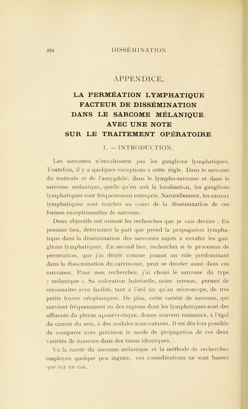 APPENDICE. LA PERMÉATION LYMPHATIQUE FACTEUR DE DISSÉMINATION DANS LE SARCOME MÉLANIQUE, AVEC UNE NOTE SUR LE TRAITEMENT OPÉRATOIRE 1. — INTRODUCTION. Les sarcomes n’envahissent pas les ganglions lymphatiques. Toutefois, il y a quelques exceptions à cette règle. Dans le sarcome du testicule et de l’amygdale, dans le lympho-sarcome et dans le sarcome mélanique, quelle qu’en soit la localisation, les ganglions lymphatiques sont fréquemment entrepris. Naturellement, les canaux lymphatiques sont touchés au cours de la dissémination de ces formes exceptionnelles de sarcome. Deux objectifs ont orienté les recherches que je vais décrire : En premier lieu, déterminer la part que prend la propagation lympha- tique dans la dissémination des sarcomes sujets à envahir les gan- glions lymphatiques. En second lieu, rechercher si le processus de permeation, que j'ai décrit comme jouant un rôle prédominant dans la dissémination du carcinome, peut se déceler aussi dans ces sarcomes. Pour mes recherches, j’ai choisi le sarcome du type « mélanique ». Sa coloration habituelle, noire intense, permet de reconnaître avec facilité, tant à l'œil nu qu’au microscope, de très petits foyers néoplasiques. De plus, cette variété de sarcome, qui survient fréquemment en des régions dont les lymphatiques sont des affluents du plexus aponévrotique, donne souvent naissance, à l’égal du cancer du sein, à des nodules sous-cutanés. 11 est dès lors possible de comparer avec précision le mode de propagation de ces deux variétés de tumeurs dans des tissus identiques. Vu la rareté du sarcome mélanique et la méthode de recherches employée quelque peu ingrate, ces considérations ne sont basées que sur un cas.