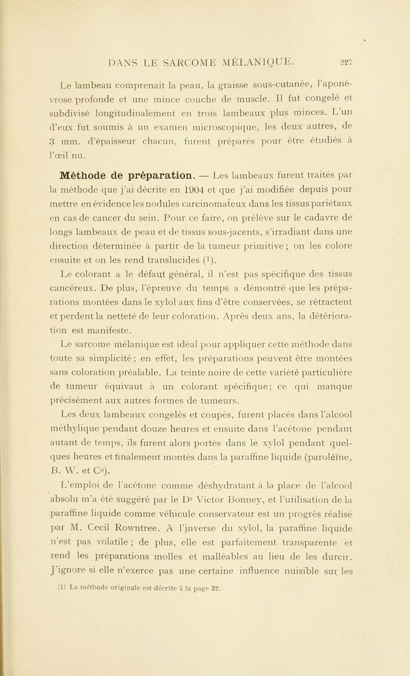 Le lambeau comprenait la peau, la graisse sous-cutanée, 1 aponé- vrose profonde et une mince couche de muscle. Il fut congelé et subdivisé longitudinalement en trois lambeaux plus minces. L’un d’eux fut soumis à un examen microscopique, les deux autres, de 3 mm. d’épaisseur chacun, furent préparés pour être étudiés a l'œil nu. Méthode de préparation. — Les lambeaux furent traités par la méthode que j’ai décrite en 1904 et que j’ai modifiée depuis pour mettre en évidence les nodules carcinomateux dans les tissus pariétaux en cas de cancer du sein. Pour ce faire, on prélève sur le cadavre dé longs lambeaux de peau et de tissus sous-jacents, s’irradiant dans une direction déterminée à partir de la tumeur primitive ; on les colore ensuite et on les rend translucides (!). Le colorant a le défaut général, il n’est pas spécifique des tissus cancéreux. De plus, l’épreuve du temps a démontré que les prépa- rations montées dans le xylol aux fins d’ètre conservées, se rétractent et perdent la netteté de leur coloration. Après deux ans, la détériora- tion est manifeste. Le sarcome mélanique est idéal pour appliquer cette méthode dans toute sa simplicité ; en effet, les préparations peuvent être montées sans coloration préalable. La teinte noire de cette variété particulière de tumeur équivaut à un colorant spécifique; ce qui manque précisément aux autres formes de tumeurs. Les deux lambeaux congelés et coupés, furent placés dans l’alcool méthylique pendant douze heures et ensuite dans l'acétone pendant autant de temps, ils furent alors portés dans le xylol pendant quel- ques heures et finalement montés dans la paraffine liquide (paroiéïne, B. W. et O). L’emploi de l'acétone comme déshydratant à la place de l’alcool absolu m’a été suggéré par le Dr Victor Bonney, et l’utilisation de la paraffine liquide comme véhicule conservateur est un progrès réalisé par M. Cecil Rowntree. A l’inverse du xylol, la paraffine liquide n’est pas volatile ; de plus, elle est parfaitement transparente et rend les préparations molles et malléables au lieu de les durcir. J’ignore si elle n’exerce pas une certaine influence nuisible sur les fl) La méthode originale est décrite à la page 32.