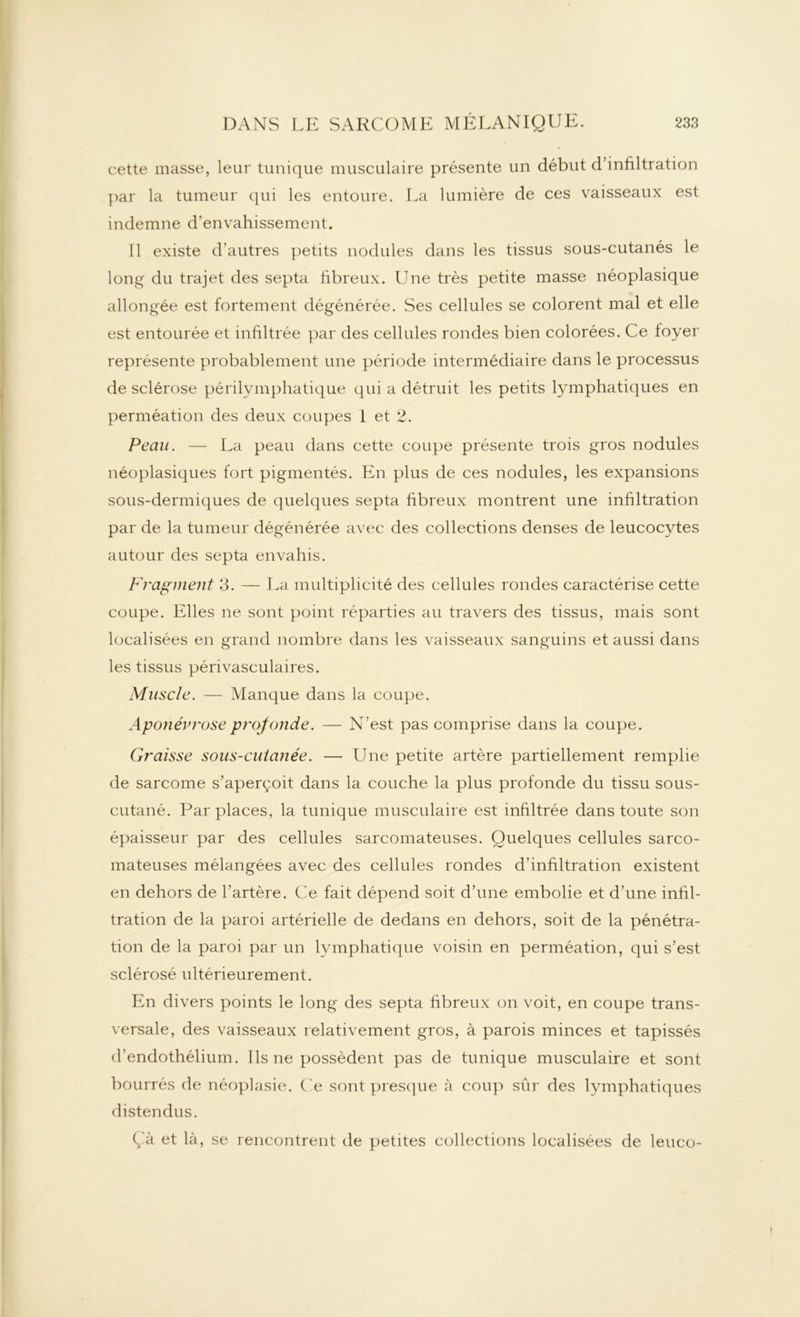 cette niasse, leur tunique musculaire présente un début d’infiltration par la tumeur qui les entoure. La lumière de ces vaisseaux est indemne d'envahissement. Il existe d’autres petits nodules dans les tissus sous-cutanés le long du trajet des septa fibreux. Une très petite masse néoplasique allongée est fortement dégénérée. .Ses cellules se colorent mal et elle est entourée et infiltrée par des cellules rondes bien colorées. Ce foyer représente probablement une période intermédiaire dans le processus de sclérose périlymphatique qui a détruit les petits lymphatiques en perméation des deux coupes I et 2. Peau. — La peau dans cette coupe présente trois gros nodules néoplasiques fort pigmentés. En plus de ces nodules, les expansions sous-dermiques de quelques septa fibreux montrent une infiltration par de la tumeur dégénérée avec des collections denses de leucocytes autour des septa envahis. Fragment 3. — La multiplicité des cellules rondes caractérise cette coupe. Elles ne sont point réparties au travers des tissus, mais sont localisées en grand nombre dans les vaisseaux sanguins et aussi dans les tissus périvasculaires. Muscle. — Manque dans la coupe. Aponévrose profonde. — N’est pas comprise dans la coupe. Graisse sous-cutanée. — Une petite artère partiellement remplie de sarcome s’aperçoit dans la couche la plus profonde du tissu sous- cutané. Par places, la tunique musculaire est infiltrée dans toute son épaisseur par des cellules sarcomateuses. Quelques cellules sarco- mateuses mélangées avec des cellules rondes d’infiltration existent en dehors de l’artère. Ce fait dépend soit d’une embolie et d’une infil- tration de la paroi artérielle de dedans en dehors, soit de la pénétra- tion de la paroi par un lymphatique voisin en perméation, qui s’est sclérosé ultérieurement. En divers points le long des septa fibreux on voit, en coupe trans- versale, des vaisseaux relativement gros, à parois minces et tapissés d’endothélium. Ils ne possèdent pas de tunique musculaire et sont bourrés de néoplasie. Ce sont presque à coup sûr des lymphatiques distendus. Çà et là, se rencontrent de petites collections localisées de leuco-