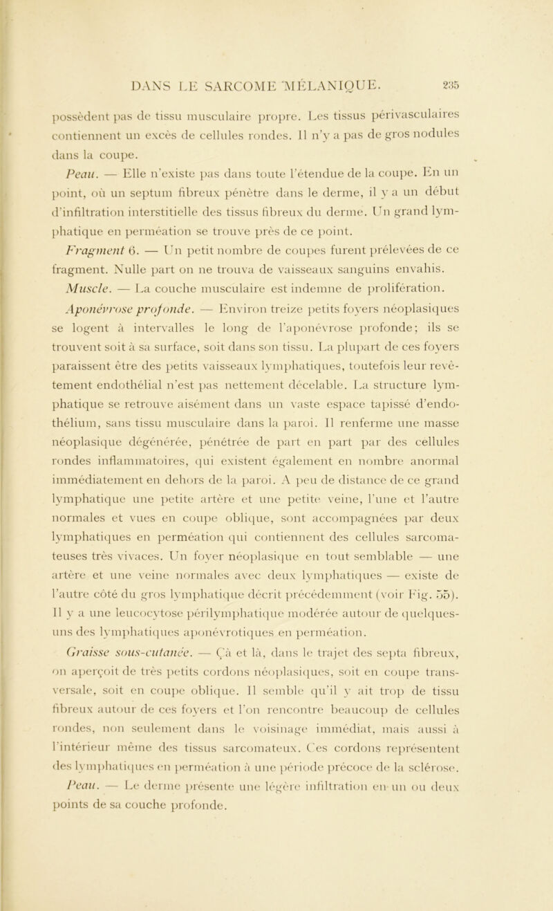 possèdent pas de tissu musculaire propre contiennent un excès de cellules rondes, dans la coupe. . Les tissus périvasculaires 11 n’y a pas de gros nodules Peau. — Elle n’existe pas dans toute l’étendue de la coupe. En un point, où un septum fibreux pénètre dans le derme, il y a un début d’infiltration interstitielle des tissus fibreux du derme. Un grand lym- phatique en perméation se trouve près de ce point. Fragment 6. — Un petit nombre de coupes furent prélevées de ce fragment. Nulle part on ne trouva de vaisseaux sanguins envahis. Muscle. — La couche musculaire est indemne de prolifération. Aponévrose profonde. — Environ treize petits foyers néoplasiques se logent à intervalles le long de l’aponévrose profonde; ils se trouvent soit à sa surface, soit dans son tissu. La plupart de ces foyers paraissent être des petits vaisseaux lymphatiques, toutefois leur revê- tement endothélial n’est pas nettement décelable. La structure lym- phatique se retrouve aisément dans un vaste espace tapissé d’endo- thélium, sans tissu musculaire dans la paroi. 11 renferme une masse néoplasique dégénérée, pénétrée de part en part par des cellules rondes inflammatoires, qui existent également en nombre anormal immédiatement en dehors de la paroi. A peu de distance de ce grand lymphatique une petite artère et une petite veine, l’une et l’autre normales et vues en coupe oblique, sont accompagnées par deux lymphatiques en perméation qui contiennent des cellules sarcoma- teuses très vivaces. Un foyer néoplasique en tout semblable — une artère et une veine normales avec deux lymphatiques — existe de l’autre côté du gros lymphatique décrit précédemment (voir Fig. 55). Il y a une leucocytose périlymphatique modérée autour de quelques- uns des lymphatiques aponévrotiques en perméation. Graisse sous-cutanée. — Çà et là, dans le trajet des septa fibreux, on aperçoit de très petits cordons néoplasiques, soit en coupe trans- versale, soit en coupe oblique. Il semble qu’il y ait trop de tissu fibreux autour de ces foyers et l’on rencontre beaucoup de cellules rondes, non seulement dans le voisinage immédiat, mais aussi à 1 intérieur même des tissus sarcomateux. C es cordons représentent des lymphatiques en perméation à une période précoce de la sclérose. Peau. — Le derme présente une légère infiltration en un ou deux points de sa couche profonde.