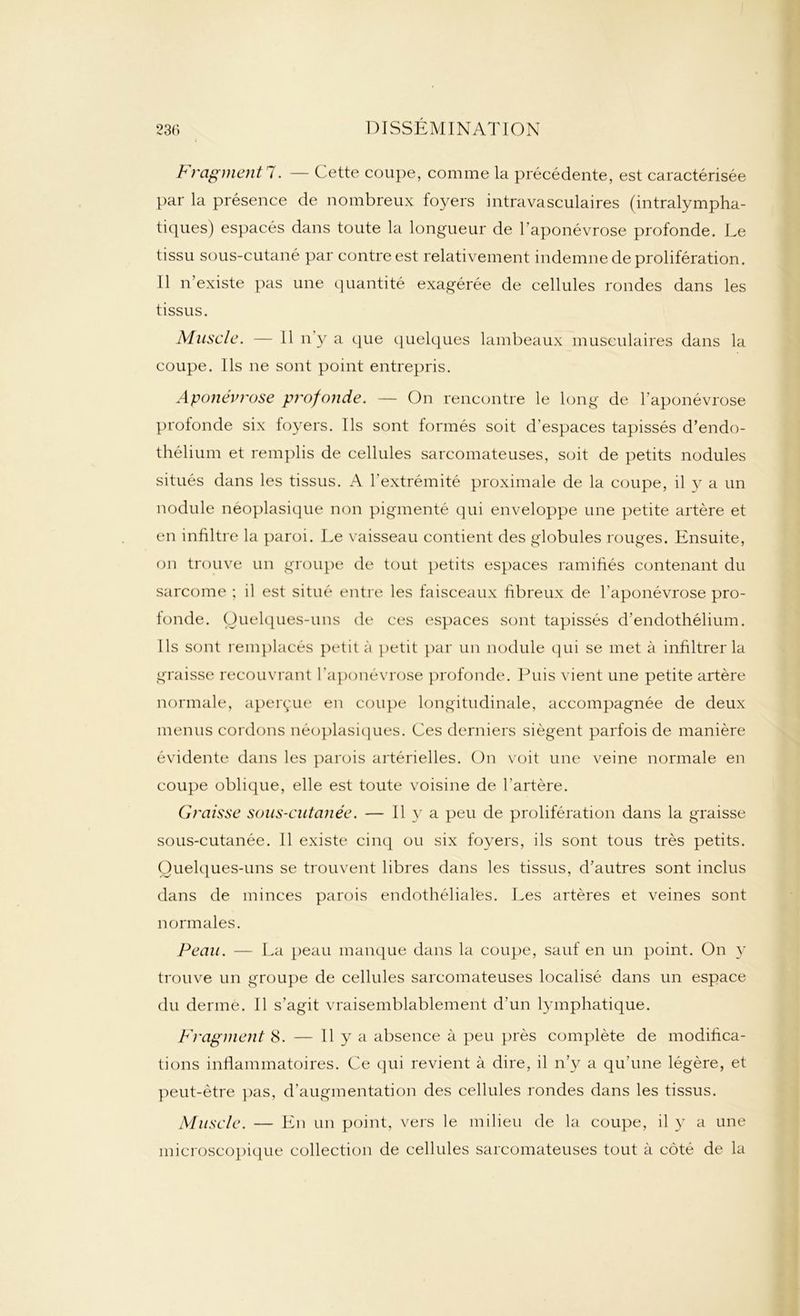 Fragmentl. — Cette coupe, comme la précédente, est caractérisée par la présence de nombreux foyers intravasculaires (intralympha- tiques) espacés dans toute la longueur de l'aponévrose profonde. Le tissu sous-cutané par contre est relativement indemne de prolifération. 11 n’existe pas une quantité exagérée de cellules rondes dans les tissus. Muscle. — Il n’y a que quelques lambeaux musculaires dans la coupe. Ils ne sont point entrepris. Aponévrose profonde. — On rencontre le long de l’aponévrose profonde six foyers. Ils sont formés soit d’espaces tapissés d’endo- thélium et remplis de cellules sarcomateuses, soit de petits nodules situés dans les tissus. A l’extrémité proximale de la coupe, il y a un nodule néoplasique non pigmenté qui enveloppe une petite artère et en infiltre la paroi. Le vaisseau contient des globules rouges. Ensuite, on trouve un groupe de tout petits espaces ramifiés contenant du sarcome ; il est situé entre les faisceaux fibreux de l'aponévrose pro- tonde. Quelques-uns de ces espaces sont tapissés d’endothélium. Ils sont remplacés petit à petit par un nodule qui se met à infiltrer la graisse recouvrant l'aponévrose profonde. Puis vient une petite artère normale, aperçue en coupe longitudinale, accompagnée de deux menus cordons néoplasiques. Ces derniers siègent parfois de manière évidente dans les parois artérielles. On voit une veine normale en coupe oblique, elle est toute voisine de l’artère. Graisse sous-cutanée. — Il y a peu de prolifération dans la graisse sous-cutanée. Il existe cinq ou six foyers, ils sont tous très petits. Quelques-uns se trouvent libres dans les tissus, d’autres sont inclus dans de minces parois endothéliales. Les artères et veines sont normales. Peau. — La peau manque dans la coupe, sauf en un point. On y trouve un groupe de cellules sarcomateuses localisé dans un espace du derme. Il s’agit vraisemblablement d’un lymphatique. Fragment 8. — 11 y a absence à peu près complète de modifica- tions inflammatoires. Ce qui revient à dire, il n’y a qu'une légère, et peut-être pas, d’augmentation des cellules rondes dans les tissus. Muscle. — En un point, vers le milieu de la coupe, il y a une microscopique collection de cellules sarcomateuses tout à côté de la