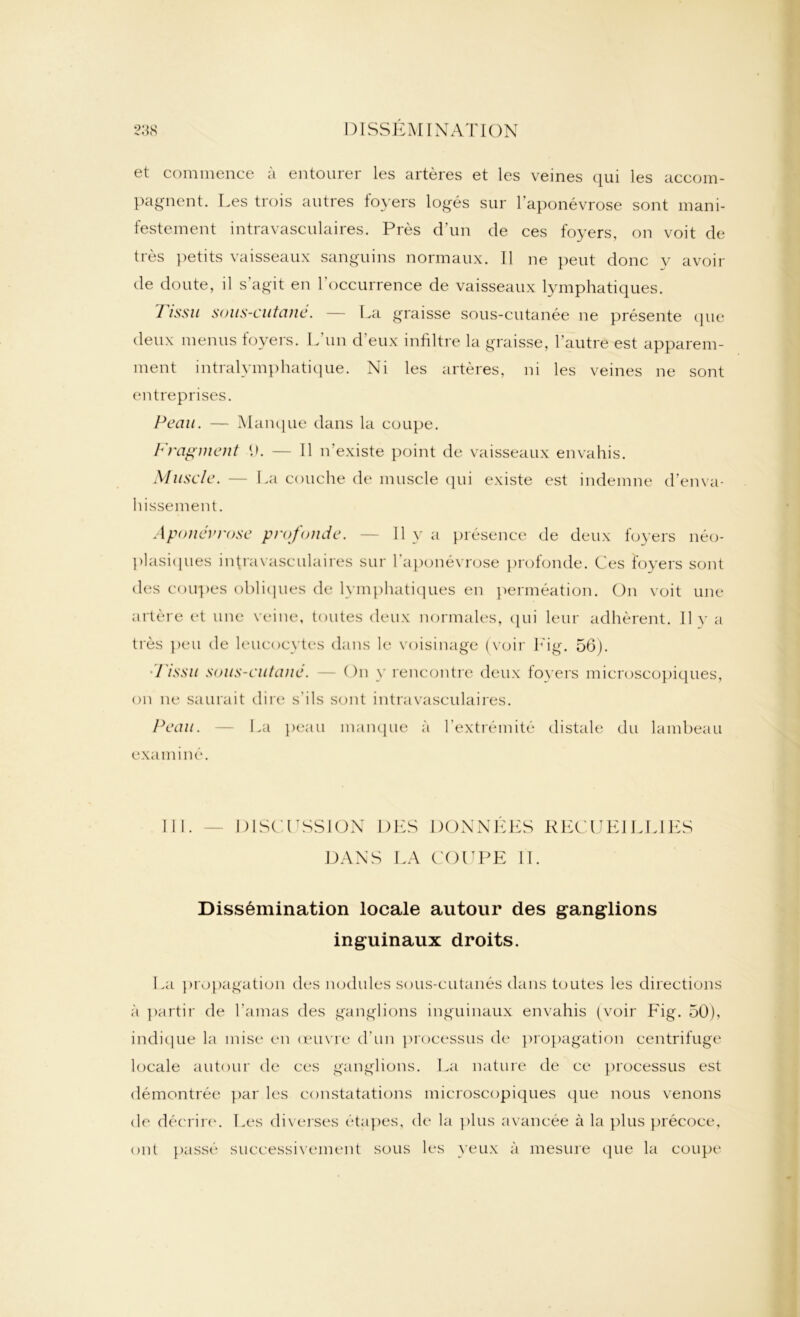 et commence à entourer les artères et les veines qui les accom- pagnent. Les trois autres foyers logés sur l’aponévrose sont mani- festement intravasculaires. Près d’un de ces foyers, on voit de très petits vaisseaux sanguins normaux. 11 ne peut donc y avoir de doute, il s'agit en l'occurrence de vaisseaux lymphatiques. Tissu sous-cutané. — La graisse sous-cutanée ne présente que deux menus foyers. L'un d'eux infiltre la graisse, l’autre est apparem- ment intralymphatique. Ni les artères, ni les veines ne sont entreprises. Peau. — Manque dans la coupe. Fragment P. — Il n’existe point de vaisseaux envahis. Muscle. — La couche de muscle qui existe est indemne d’enva- hissement. Aponévrose profonde. — Il y a présence de deux foyers néo- plasiques intravasculaires sur l'aponévrose profonde. Ces foyers sont des coupes obliques de lymphatiques en perméation. On voit une artère et une veine, toutes deux normales, qui leur adhèrent. Il y a très peu de leucocytes dans le voisinage (voir Eig. 56). d'issu sous-cutané. On y rencontre deux foyers microscopiques, on ne saurait dire s'ils sont intravasculaires. Peau. — La peau manque à l'extrémité distale du lambeau examiné. III. — DISCUSSION DES DONNÉES RECUEILLIES DANS LA COUPE IL Dissémination locale autour des ganglions inguinaux droits. La propagation des nodules sous-cutanés dans toutes les directions à partir de l’amas des ganglions inguinaux envahis (voir Fig. 50), indique la mise en œuvre d'un processus de propagation centrifuge locale autour de ces ganglions. La nature de ce processus est démontrée par les constatations microscopiques que nous venons de décrire. Les diverses étapes, de la plus avancée à la plus précoce, ont passé successivement sous les yeux à mesure que la coupe
