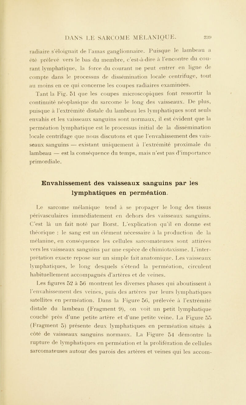 radiaire s’éloignait de Lamas ganglionnaire. Puisque le lambeau a été prélevé vers le bas du membre, c'est-à-dire à l’encontre du cou- rant lymphatique, la force du courant ne peut entrer en ligne de compte dans le processus de dissémination locale centrifuge, tout au moins en ce qui concerne les coupes radiaires examinées. Tant la Fig. 5L que les coupes microscopiques lont ressortir la continuité néoplasique du sarcome le long des vaisseaux. De plus, puisque à l'extrémité distale du lambeau les lymphatiques sont seuls envahis et les vaisseaux sanguins sont normaux, il est évident que la perméation lymphatique est le processus initial de la dissémination locale centrifuge que nous discutons et que l’envahissement des vais- seaux sanguins — existant uniquement à l’extrémité proximale du lambeau — est la conséquence du temps, mais n’est pas d’importance primordiale. Envahissement des vaisseaux sanguins par les lymphatiques en perméation. Le sarcome mélanique tend à se propager le long des tissus périvasculaires immédiatement en dehors des vaisseaux sanguins. C’est là un fait noté par Borst. L’explication qu'il en donne est théorique : le sang est un élément nécessaire à la production de la mélanine, en conséquence les cellules sarcomateuses sont attirées vers les vaisseaux sanguins par une espèce de chimiotaxisme. L’inter- prétation exacte repose sur un simple fait anatomique. Les vaisseaux lymphatiques, le long desquels s'étend la perméation, circulent habituellement accompagnés d’artères et de veines. Les figures 52 à 56 montrent les diverses phases qui aboutissent à l’envahissement des veines, puis des artères par leurs lymphatiques satellites en perméation. Dans la Figure 56, prélevée à l’extrémité distale du lambeau (Fragment 9), on voit un petit lymphatique couché près d’une petite artère et d’une petite veine. La Figure 55 (Fragment 5) présente deux lymphatiques en perméation situés à côté de vaisseaux sanguins normaux. La Figure 54 démontre la rupture de lymphatiques en perméation et la prolifération de cellules sarcomateuses autour des parois des artères et veines qui les accom-