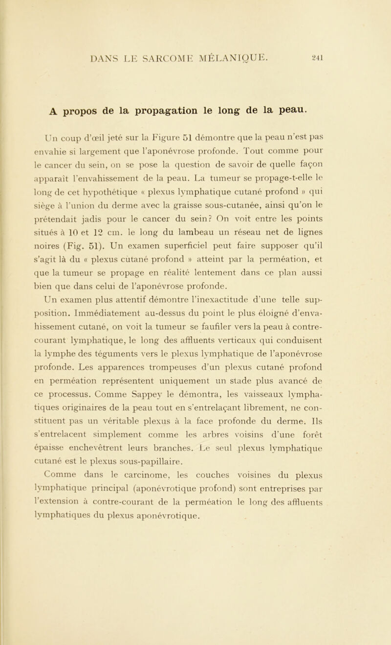 A propos de la propagation le long de la peau. Un coup d’œil jeté sur la Figure 51 démontre que la peau n'est pas envahie si largement que l’aponévrose profonde. Tout comme poul- ie cancer du sein, on se pose la question de savoir de quelle façon apparaît l’envahissement de la peau. La tumeur se propage-t-elle le long de cet hypothétique « plexus lymphatique cutané profond » qui siège à l’union du derme avec la graisse sous-cutanée, ainsi qu’on le prétendait jadis pour le cancer du sein ? On voit entre les points situés à 10 et 12 cm. le long du lambeau un réseau net de lignes noires (Fig. 51). Un examen superficiel peut faire supposer qu’il s’agit là du « plexus cutané profond » atteint par la perméation, et que la tumeur se propage en réalité lentement dans ce plan aussi bien que dans celui de l’aponévrose profonde. Un examen plus attentif démontre l'inexactitude d'une telle sup- position. Immédiatement au-dessus du point le plus éloigné d'enva- hissement cutané, on voit la tumeur se faufiler vers la peau à contre- courant lymphatique, le long des affluents verticaux qui conduisent la lymphe des téguments vers le plexus lymphatique de l’aponévrose profonde. Les apparences trompeuses d’un plexus cutané profond en perméation représentent uniquement un stade plus avancé de ce processus. Comme Sappey le démontra, les vaisseaux lympha- tiques originaires de la peau tout en s'entrelaçant librement, ne con- stituent pas un véritable plexus à la face profonde du derme. Ils s'entrelacent simplement comme les arbres voisins d’une forêt épaisse enchevêtrent leurs branches. Le seul plexus lymphatique cutané est le plexus sous-papillaire. Comme dans le carcinome, les couches voisines du plexus lymphatique principal (aponévrotique profond) sont entreprises par l’extension à contre-courant de la perméation le long des affluents lymphatiques du plexus aponévrotique.
