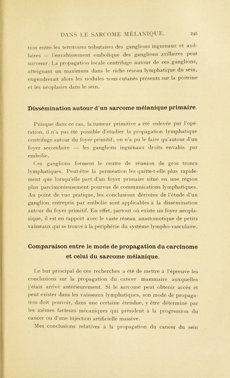 tion entre les territoires tributaires des ganglions inguinaux et axil- |ajres — l’envahissement embolique des ganglions axillaires peut survenir. La propagation locale centrifuge autour de ces ganglions, atteignant un maximum dans le riche réseau lymphatique du sein, engendrerait alors les nodules sous-cutanés présents sur la poitrine et les néoplasies dans le sein. Dissémination autour d’un sarcome mélanique primaire. Puisque dans ce cas, la tumeur primitive a été enlevée par l’opé- ration, il n’a pas été possible d’étudier la propagation lymphatique centrifuge autour du foyer primitif ; on n'a pu le faire qu’autour d'un foyer secondaire — les ganglions inguinaux droits envahis par embolie. Ces ganglions forment le centre de réunion de gros troncs lymphatiques. Peut-être la perméation les quitte-t-elle plus rapide- ment que lorsqu’elle part d’un foyer primaire situé en une région plus parcimonieusement pourvue de communications lymphatiques. Au point de vue pratique, les conclusions dérivées de l’étude d’un ganglion entrepris par embolie sont applicables à la dissémination autour du foyer primitif. En effet, partout où existe un foyer néopla- sique, il est en rapport avec le vaste réseau anastomotique de petits vaisseaux qui se trouve à la périphérie du système lympho-vasculaire. Comparaison entre le mode de propagation du carcinome et celui du sarcome mélanique. Le but principal de ces recherches a été de mettre à l’épreuve les conclusions sur la propagation du cancer mammaire auxquelles j’étais arrivé antérieurement. Si le sarcome peut obtenir accès et peut exister dans les vaisseaux lymphatiques, son mode de propaga- tion doit pouvoir, dans une certaine étendue, y être déterminé par les mêmes facteurs mécaniques qui président à la progression du cancer ou d’une injection artificielle massive. Mes conclusions relatives à la propagation du cancer du sein