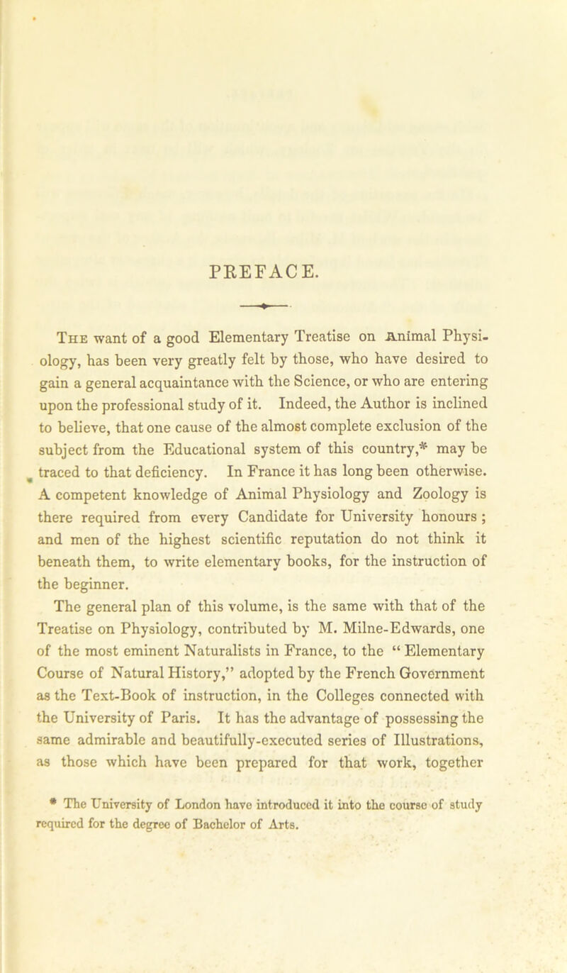 PREFACE. The want of a good Elementary Treatise on Animal Physi- ology, has been very greatly felt by those, who have desired to gain a general acquaintance with the Science, or who are entering upon the professional study of it. Indeed, the Author is inclined to believe, that one cause of the almost complete exclusion of the subject from the Educational system of this country* may be traced to that deficiency. In France it has long been otherwise. A competent knowledge of Animal Physiology and Zoology is there required from every Candidate for University honours ; and men of the highest scientific reputation do not think it beneath them, to write elementary books, for the instruction of the beginner. The general plan of this volume, is the same with that of the Treatise on Physiology, contributed by M. Milne-Edwards, one of the most eminent Naturalists in France, to the “ Elementary Course of Natural History,” adopted by the French Government as the Text-Book of instruction, in the Colleges connected with the University of Paris. It has the advantage of possessing the same admirable and beautifully-executed series of Illustrations, as those which have been prepared for that work, together # The University of London have introduced it into the course of study required for the degree of Bachelor of Arts.