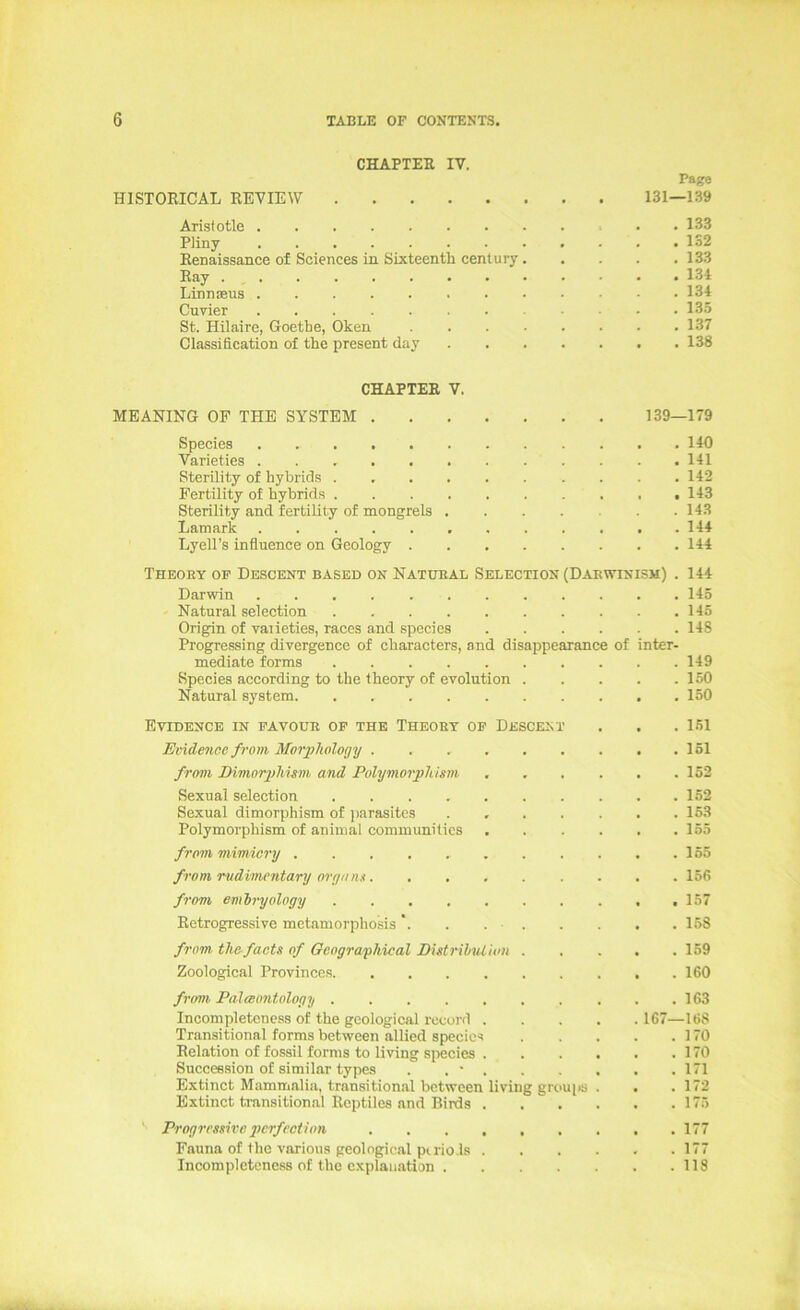 CHAPTEE IV. Page HISTORICÄL REVIEW 131—139 Arislotle • .133 Pliny 132 Renaissance of Sciences in Sixteenth Century 133 Ray 134 Linnseus 134 Curier 135 St. Hilaire, Goethe, Oken 137 Classification of the present day 138 CHAPTEE V. MEANING OF THE SYSTEM 139—179 Species 140 Varieties 141 Sterility of hybrids 142 Fertility of hybrids .......... 143 Sterility and fertility of mongrels 143 Lamark . 144 Lyell’s influence on Geology 144 Theoey of Descent based on Natueal Selection (Daewinism) . 144 Darwin 145 Natural selection . . . . . . . . . .145 Origin of vaiieties, races and species 148 Progressing divergence of characters, and disappearance of inter- mediate forms 149 Species according to the theory of evolution 150 Natural System. . 150 Evidence in favoue of THE Theoet of Descent . . . 151 Evide7ice from Morphology 151 frmn Dimorgdiism and Polymorplüsni ...... 152 Sexual selection .......... 152 Sexual dimorphism of ])arasites . 153 Polymorphism of animal communiües 155 from mimicry . . 155 from rudimentary m-yam......... 156 from emhryology ,157 Retrogressive metamorphosis. . 158 f7'om thafacts of Gcograyläcal DUtrihuUun 159 Zoological Provinccs 160 from Palaontology 163 Incompletcness of the geological record 167—168 Transitional forms between allied species 170 Relation of fossil forms to living species 170 Succession of similar types . . ■ 171 Extinct Mammalia, transitional between living grc>ui>s . . .172 Extinct transitional Reptiles and Birds 175 Progi'i'ssh'c pcrfcction 177 Fauna of the various geological ptrio.ls . . . . . .177 Incompletcness of the cxplan.ation 118