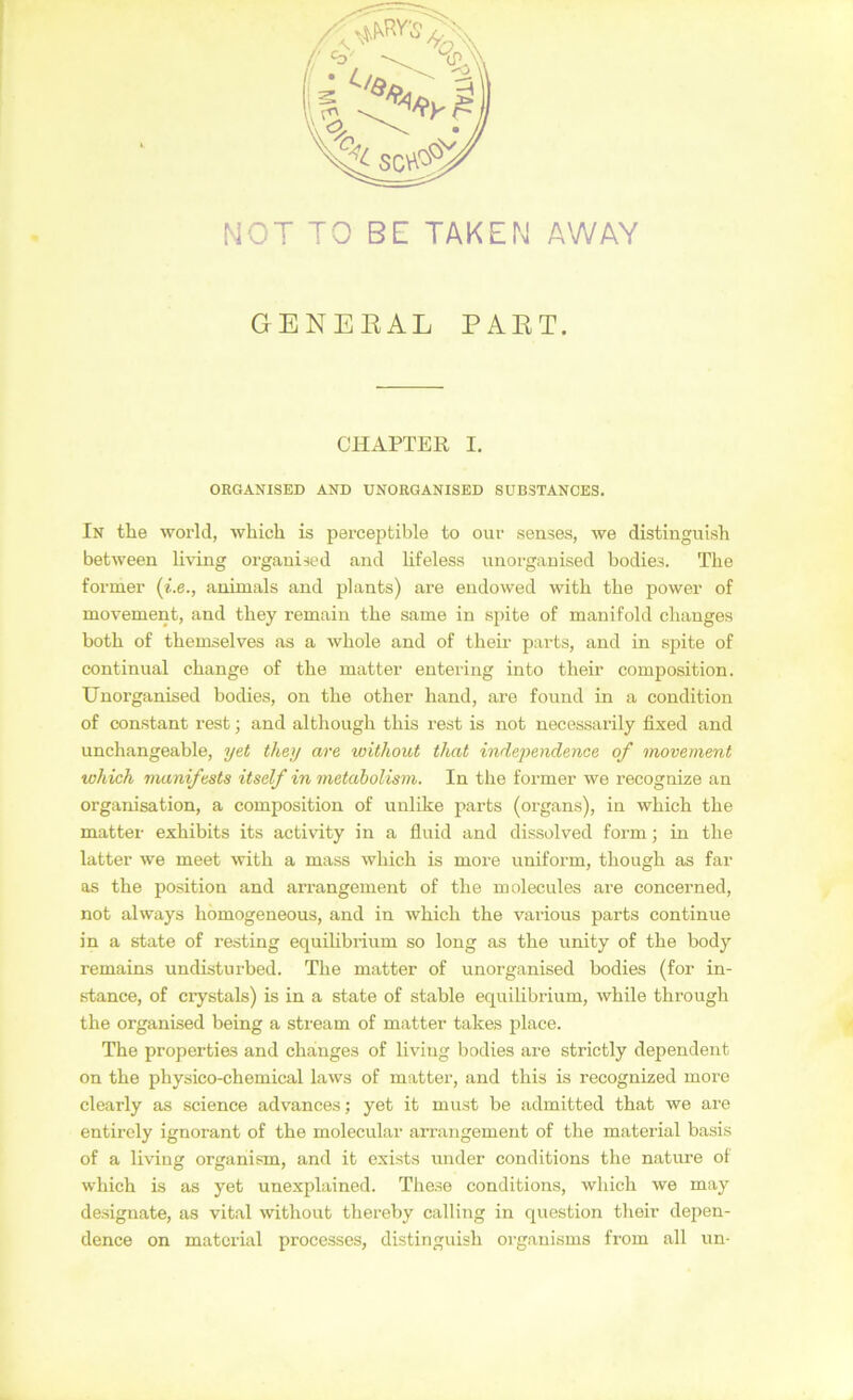 NOT TO BE TAKEN AWAY GENEEAL PAET. CHAPTER I. ORGANISED AND UNOEGANISED SUBSTANCES. In the world, which is pei-ceptible to our senses, we distinguish between living organiied and lifelesa unorganised bodiea. The former animals and plants) are endowed with the power of movement, and they remain the same in spite of manifold changes both of themselves as a whole and of their pavts, and in spite of continual change of the matter enteiing into their composition. Unorganised bodies, on the other hand, are found in a condition of constant rest; and although this rest is not necessarily fixed and unchangeable, yet they are without that indeyendence of movement which manifeste itself in metabolism. In the former we recognize an Organisation, a composition of unlike parts (organs), in which the matter exhibits its activnty in a fluid and dissolved form; in the latter we meet Avith a mass which is more uniform, though as far OS the Position and arrangement of the molecules are concerned, not always homogeneous, and in which the various parts continue in a siate of resting equihbrium so long as the unity of the body remains undisturbed. The matter of unorganised bodies (for in- stance, of crystals) is in a state of stable equilibrium, while through the organised being a stream of matter takes place. The properties and changes of living bodies are strictly dependent on the physico-chemical laws of matter, and this is recognized more clearly as Science advances; yet it must be admitted that we are entirely ignorant of the molecular arrangement of the material basis of a living organism, and it exists under conditions the nature of which is as yet unexplained. These conditions, wliich we may designate, as vital without thereby calling in question their depen- dence on material processes, distinguish organisms from all un-