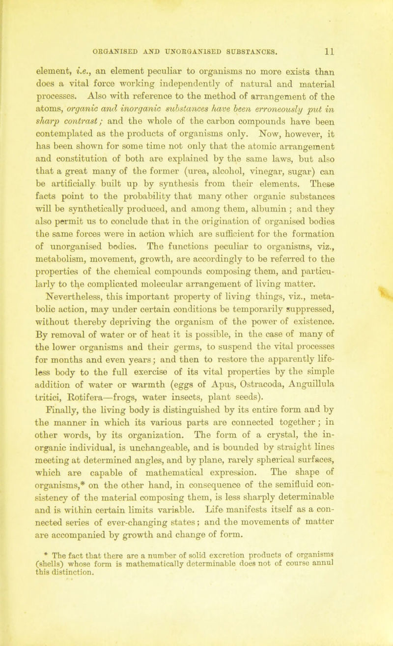 element, i.e., an element peculiar to organisms no more exists than does a vital force working indepenclently of natural and material processes. Also ^vith reference to the method of arrangement of the atoms, organic and inorganic mhstances have heen erroneously put in sharp contrast; and the whole of the carbon compounds have heen contemplated as the products of organisms only. Now, however, it has heen shown for some time not only that the atomic arrangement and Constitution of both are explained by the same laws, but also that a great many of the former (urea, alcohol, vinegar, sugar) can be artificially built up by synthesis from their elements. These facts point to the probability that many other organic substances will be synthetically produced, and among them, albumin ; and they also permit us to conclude that in the origination of organised bodies the same forces were in action which are suiEcient for the formation of unorganised bodies. The functions peculiar to organisms, viz., metabolism, movement, growth, are accordingly to be referred to the properties of the chemical compounds composing them, and particu- larly to tlje complicated molecular arrangement of living matter. Nevertheless, this important property of hving things, viz., meta- bolic action, may under certain conditions be temporarily suppressed, without thereby depriving the organism of the power of existence. By removal of water or of heat it is possible, in the case of many of the lower organisms and their germs, to suspend the vital processes for months and even years; and then to restore the apparently life- less body to the fuU exercise of its vital properties by the simple addition of water or warmth (eggs of Apus, Ostracoda, Anguillula tritici, Rotifera—frogs, water insects, plant seeds). Finally, the living body is distinguished by its entire form and by the manner in which its various parts are connected together; in other words, by its Organization. The form of a crystal, the in- organic individual, is unchangeable, and is bounded by straight lines meeting at determined angles, and by plane, rarely spherical surfaces, which are capable of mathematical expression. The shape of organisms,* on the other hand, in consequence of the semifluid con- sistency of the material composing them, is less sharply determinable and is within certain limits variable. Life manifests itself as a con- nected series of ever-changing states; and the movements of matter are accompanied by growth and change of form. * The fact that there are a number of solid excrction products of organisms (Shells) whose form is mathematically determinable does not of course annul this distinction.