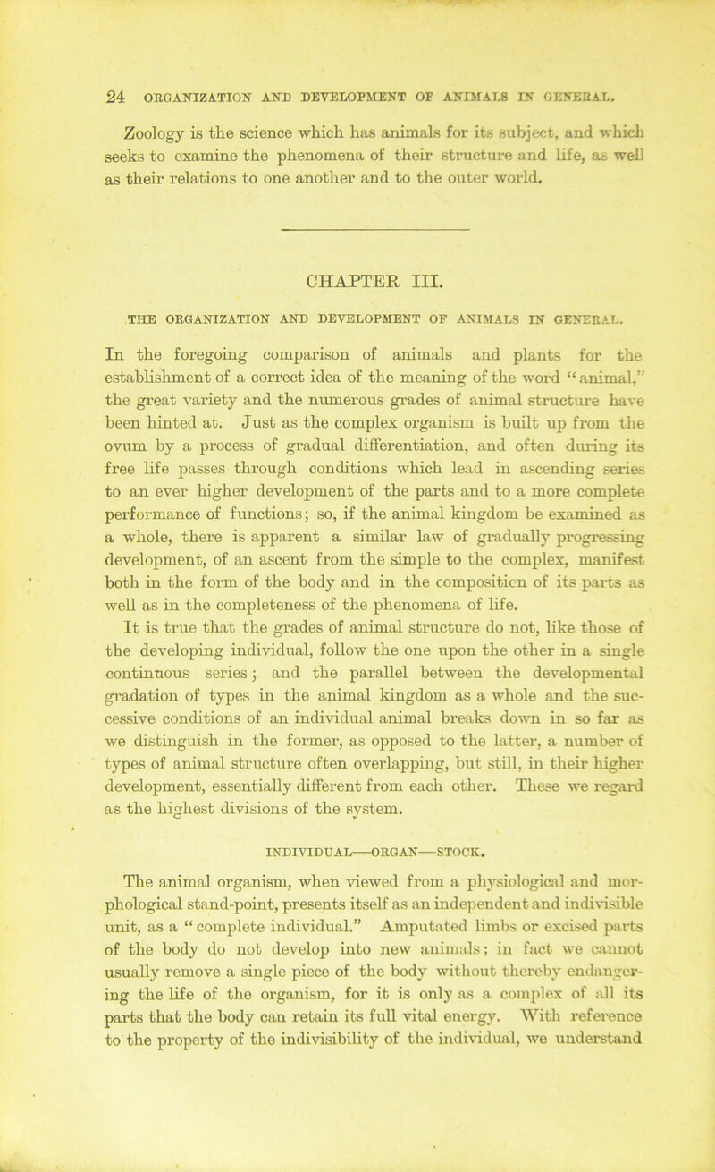 Zoology is the Science which has animals for its subject, and which seeks to examine the phenomena of their structure and life, as well as their relations to one another and to the outer world. CHAPTER III. THE ORGANIZATION AND DEVELOPMENT OF ANIMALS IN GENEEAL. In the foregoing comparison of animals and plants for the establishment of a correct idea of the meaning of the word “ animal,” the gi’eat variety and the numerous gi’ades of animal structure have been hinted at. Just as the complex organism is built up from the ovum by a process of gradual differentiation, and often during its free life passes through conditions which lead in ascending series to an ever higher development of the parts and to a more complete performance of functions; so, if the animal kingdom be examined as a whole, there is apparent a similar law of gi-adually progressing development, of an ascent from the simple to the complex, manifest both in the form of the body and in the compositicn of its paits as well as in the completeness of the phenomena of life. It is true that the grades of animal structure do not, like those of the developiug individual, follow the one upon the other in a single continnous series 3 and the parallel between the developmental gradation of types in the animal kingdom as a whole and the suc- cessive conditions of an individual animal breaks down in so far as we distinguish in the former, as opposed to the latter, a number of types of animal structure often overlappiiig, but still, in their higher development, essentially different from each other. These we regard as the highest divisions of the System. INDIVIDUAL ORGAN—STOCK. The animal organism, when viewed from a physiologiail and mor- phological stand-point, presents itself as an independent and indivisible unit, as a “ complete individual.” Amputated limbs or excised parts of the body do not develop into new animals; in fact we omnot usually remove a single piece of the body without thereby endanger- ing the life of the organism, for it is only as a complex of all its parts that the body can retain its full vital energy. With reference to the propcrty of the indivisibility of the individual, we understand