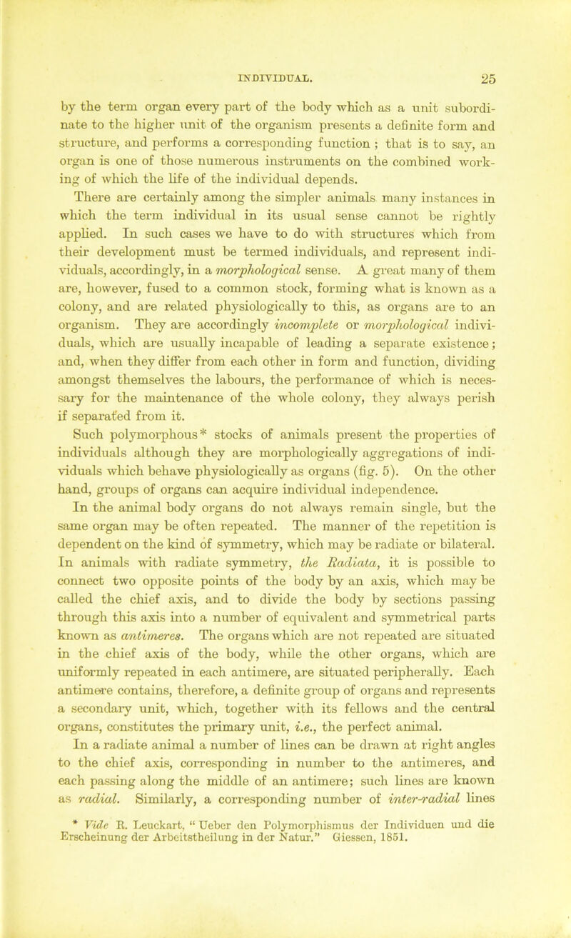 by tbe term organ every part of tbe body which as a unit subordi- nate to tbe higher unit of the organism presents a definite form and structure, and performs a corresponding function ; that is to say, an Organ is one of those numerous instruments on the combined work- ing of which the life of the individual depends. There are certainly among the simpler animals many instances in which the term individual in its usual sense cannot be rightly apphed. In such cases we have to do with structures which from their development must be termed individuals, and represent indi- viduals, accordingly, in a morphological sense. A great many of them are, however, fused to a common stock, forming what is known as a colony, and are related physiologically to this, as Organs are to an organism. They are accordingly incomplete or morphological indivi- duals, which are usually incapable of leading a separate existence; and, when they diflfer from each other in form and function, dividing amongst themselves the labours, the performance of which is neces- sary for the maintenance of the whole colony, they always perish if separafed from it. Such polymorphous * Stocks of animals present the properties of individuals although they are morphologically aggregations of indi- vüduals which behave physiologically as Organs (fig. 5). On the other hand, groups of organs can acquire indimdual independence. In the animal body Organs do not always remain single, but the Same organ may be often repeated. The manner of the repetition is dependent on the kind of symmetry, which may be radiate or bilateral. In animals with radiate symmetry, the Racliata, it is possible to connect two opposite points of the body by an axis, which may be called the chief axis, and to divide the body by sections passing through this axis into a number of equivalent and symmetrical parts known as antimeres. The organs which are not repeated are situated in the chief axis of the body, while the other organs, which are imiformly repeated in each antimere, are situated peripherally. Each antimere contains, therefore, a definite group of organs and represents a secondary unit, which, together with its fellows and the central Organs, comstitutes the primary unit, i.e., the perfect animal. In a radiate animal a number of lines can be drawn at right angles to the chief axis, corresponding in number to the antimeres, and each passing along the middle of an antimere; such lines are known as radial. Similarly, a corresponding number of inter-radial lines * Vide R. Leuckart, “ Ueber den Polymorphismus der Individuen und die Erscheinung der Arbeitstheilung in der Natur-.” Giessen, 1851.
