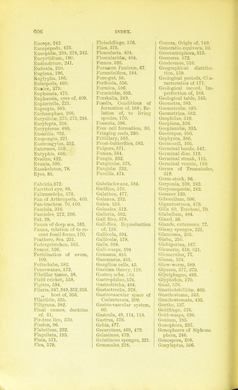 Eucope, 242. Eucopepoda, 43.5. Eucopidse, 234, 224, 242. Eucyrtidium, 190. Eudcndrium, 241. Eudoxia, 250. Euglena, 196. Buglyplia, 186. Euisopoda, 460. Eunice, 379. Euphausia, 475. Euphausia, eyes of, 409. Euplectella, 221. Euprepia. 683. Eurhamplia;a. 266. Buryalidse, 273, 275,294. Euiylepta, 316. Eurypterus. 480. Eusmilia, 232. Euspongia, 221. Eustrongylus, 352. Eutermes, 559. EutypMs, 466. Evadne, 422. Evania, 696. Exoskeleton, 78. Eyes, 85. Fabricia.372. Facottcd eye, 88. Faltenmücke, 678. k'an of Artbropoda, 409. Faii-tracbeae. 70, 410. Fasciola, 316. F.ascioles, 272, 296. Fat, 39. Fauna of deep sea, 163. Fauna, relation of to re- cent fossil forms, 170. Feathers, Sea. 231. Fcclergeistchen, 682. Femur, 526. Fertilisation of ovum, 109. Fcttscbabe, 682. Feuerwanze, 672. Fibrillär tissue, 38. Field cricket, 568. Figitcs, 694. Fiiaria,347,.349,.362,366. ,, host of, 366. Filariidai, 366. Filigrana. 382. Final causes. doctrine of, 61. Fir-treo lice, 570. Fission, 96. Flabeilum, 232. Flagellata, 193. Flata, 671. Flca, 679. Flei.schfliege, 576. Flies, 675. Floscularia. 404. Floscularidae, 404. Fcnnus, 695. Foramen Panizza3, 67. Foraminifera, 184. Fore-gut, 66. Forficiila, 656. Formica, 596. Foimicidaa, 696. Forskalia, 249. Fossils, Couditions of formation of, 168; Re- lation of, to living species, 170. P’ossoria, 696. Free cell formation, 30. Fringing reefs, 230. Fritillary, 686. Frost-butterflies, 683. ■ Fulgora, 571. Fumea, 684. Fungia, 232. FungicolsE, 578, Fungidse 232. Furcilia, 474. Gabelschwanz, 584. Gadflies, 576. Galathea, 477. i Galaxea, 232. Galea. 523. Galeodes, 612. Galleria, 582. Gail flies, 678. Gall-flics. Rcproduction of. 128. Gallicola, 694. Gallicolaj. 678. Galls, 594. Gall-wasps, 694 Gamasus, 496. Gammarus, 465. Ganglion cells, 46. Gastraäa theoiy. 118. Gastro] acha, . 84. Gastropbilu.s, 576. Gastrotricba, 404. Gastsotroeha, 378. Gastrovascular spacc of Coelentcraln, 209. Gastro-vascular svstem, 60. Gastrula, 49, 114, 118. Gastrus, 676. Gcbia, 477. Gecarcinus, 469, 479. Gcla.simus, 479. Gclatinous spongos, 221. Gcnnnulcs,218. Genera, Ongin of, 149. Generatio equivoca. 10. Geocentrophora, 313. üeocores 672. Geode^mns, 316. Geograi>hi<al distribu- tion, 159. Geological periods, CI a- racteristics of 177. Geological record. Im- pcrfcction of, 168. Geological table, 165. Geometra, 583. Geometrldaä, 580. Geometrina. 582. Geophilus, 519. Geopiana, 316. Geoplanidse, 315. Geotrupes, 590. Gephyrea, 386. Geim-cell, 105. Germinal bands. 547. Germinal disc, 112. Germinal streak, 11.5. Germinal vesicle, 110. Germs of Trematodes, 319. Germ-stock, 96. Geryonia, 239, 242. GeryonopsidEe, 242. Gessner 133. GiboceUum, 506. Gigantostmca, 479. Gills 69, Tracheal, 70. Glabellum, 484. Gland, 36. Glands, cutaneous. 77. Glassy spongcs, 221. Glaucoma, 205. Gieba, 250. Globigerina. 187. Glomeris, 616. 621. Glomerulus, 77. Glossa, 624. Glow-worm, 689. Glycera, 377, 379. Glycipbagu.s, 49.3. Glyptodon, 170. Gnat, 578. Giiatliobdellidas, 400. Gnathosfoma, 346. Gnatliosfomata, 435. Goethe, 137. Goldfliege, 576. Gold-wasps, 596. Gonium, 195. Gonophore, 237. Gonophorcs of Siphonc pbora, 246. Gonosjxira, 208. Gonyleptus, 506.