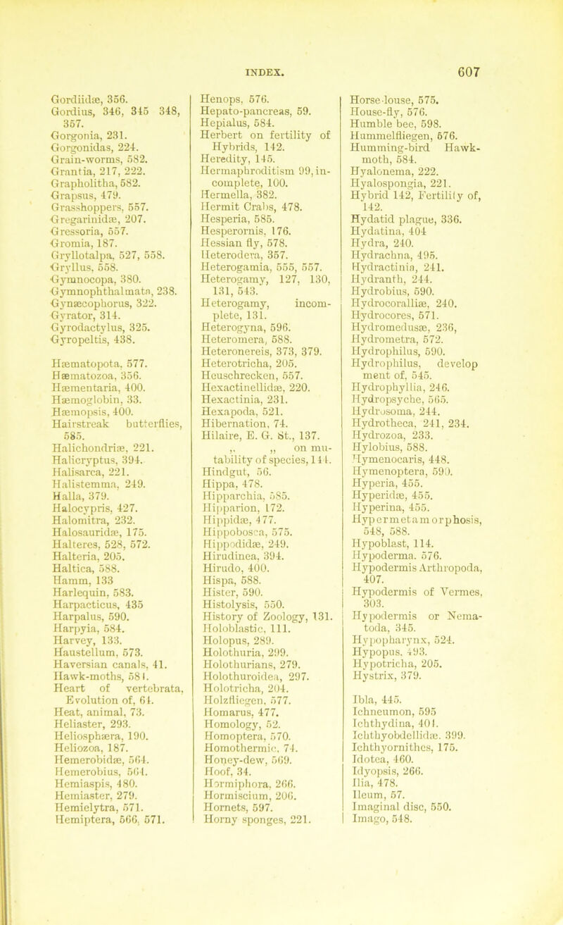 GordikUe, 356. Gordius, 346, 345 348, 357. Gorgonia, 231. Gürgonidas, 224. Grain-worms, 582. Grantia, 217, 222. Grapholitha, 582. Grapsus, 473. Grasshoppers, 557. Gregarinidoe, 207. Gressoria, 557. Gromia, 187. Giyllotalpa. 527, 558. Gryllus, 558. Gymnocopa, 380. Gymnophthalmata, 238. Gynsecophorus, 322. Gyrator, 314. Gyrodactylus, 325. Gyropeltis, 438. Hiematopota, 577. Haematozoa, 356. Haementaria, 400. Haemoglobin, 33. Haemopsis, 400. Hairstreak butterflies, 585. Halichondrias, 221. Halicryptus, 394. Halisarca, 221. Halistemma. 249. Kalla, 379. Halocypris, 427. Halomitra, 232. Halosauridae, 175. Kälteres, 528, 572. Halteria, 205. Haltica, 588. Hamm, 133 Harlequin, 583. Harpacticus, 435 Harpalus, 590. Harpyia, 584. Harvey, 133. Hau.stcllum, 57.3. Haversian canals, 41. Hawk-moths, 581. Heart of vertebrata, Evolution of, 61. Heat, animal, 73. Heliaster, 293. Heliosphaera, 190. Heliozoa, 187. Hemerobidae, 564. Hemerobius, 564. Hemiaspis, 480. Hemiaster, 279. Hemielytra, 571. Hemiptera, 666, 571. blenops, 576. Hepato-pancreas, 59. Hepialus, 684. Herbert on fertility of Hybrids, 142. Heredity, 145. Hcrmaphrnditism 99, in- complete, 100. Hermella, 382. Mermit Grabs, 478. Hesperia, 586. Hesperornis, 176. Hessian fly, 578. lleterodeva, 367. Heterogamia, 655, 557. Heterogamy, 127, 130, 131, 543. Heterogamy, incom- plete, 131. Heterogyna, 696. Heteromera, 688. Heteronereis, 373, 379. Heterotricha, 205. Heuschrecken, 657. Hexactinellidte, 220. Hexactinia, 231. Hexapoda, 521. Hibernation, 74. Hilaire, E. G. St., 137. ,. „ on mu- tability of species, 111. Hindgut, 56. Hippa, 478. Hipp.archia, 585. Hipparion, 172. Hi|)pidas, 477. Hippobosca, 575. Hippodidte, 249. Hirudinea, 394. Hirudo, 400. Hispa, 588. Hister, 590. Histolysis, 550. History of Zoology, 131. Holobiastic, 111. Holopus, 289. Holothuria, 299. Holothurians, 279. Holothuroidea, 297. Holotrieha, 204. Holzlliegen. 577. Homarus, 477. Homology, 52. Homoptera, 570. Homothermie. 74. Honey-devv, 569. Hoof, 34. Hormiphora, 266. Hormiscium, 206. Hornets, 597. Homy spongcs, 221. Horse louse, 676. Housc-fly, 676. Humble bee, 698. Hummelfliegen, 676. Humming-bird Hawk- moth, 584. Hyalonema, 222. Hyalospongia, 221. Hybrid 142, Fertility of, 142. Hydatid plague, 336. Hydatina, 404 Hydra, 240. Hydrachna, 495. Hydractinin, 241. Hydranth, 244. Hydrobius, 590. Hydrocorallire, 240. Hydrocores, 671. HydromedusjE, 236, Hydrometra, 672. Hydropliilus, 690. Hydrophilus, develop ment of. 545. Ilydrophyllia, 246. Hydropsyche, 56.5. Hydrosoma, 244. Hydrotheca, 241, 234. Hydrozoa, 233. Hylobius, 688. Hymenocaris, 448. Hymenoptera, 590. Hyperia, 455. Hyperidse, 455. Hyperina, 455. Hypermetamorphosis, 548, 588. Hypoblast, 114. Hypoderma. 576. Hypodermis Arthropoda, 407. Hypodermis of Vermes, 303. Hypodermis or Nema- toda, 346. Hypopharynx, 524. Hypopus. 493. Hypotricha, 205. Hystrix, 379. Ibla, 445. Ichneumon, 595 Ichthydina, 401. Ichthyobdcllidas. 399. Ichthyornithcs, 175. Idotea, 460. Idyopsi.s, 266. llia, 478. lleum, 57. Imaginal disc, 650. Imago, 548.