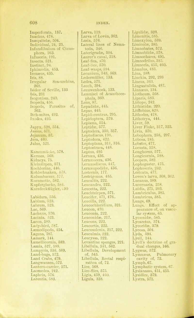 Imperforata, 187. Inachus, 478. Inaequitelaa, 504. Individual, 24, 25. lufundibulum of Ctcuo- phora, 263. lufusoria, 191. Insecta, 521. Instinct, 94. Iphimedia, 453. Irenaeus, 435. Iris, 88. Irrea:ular Sca-urchins, 268. Isidor of Seville, 133 Isis, 231 Isogonism. 240. Isopoda, 456. Isopods, Parasites of, 362. Iteh-mites, 492. Ixodes, 493. Japyx, 528, 554. Jsissus, 671. Jejunum, 67. Jera, 460. Julus, 521. Kammmücko, 578. Kermes, 569. Kidneys, 75. Kleinzirpen, 671. Kochlorine, 446. Kohlschnakeu, 578. Kolumbaczer, 677. Kornmotte, 582. Kupferglucke, 684. Kurzdeckliügler, o90 Labidura, 656. Labium, 523. Labrum, 523. Lac, 669. Lachnus, 570. Lacinia, 523. Lacon, 589. Lady-bird, 587. Lseniodipoda, 454. Lagena, 187. Lamark, 144. Lamellicornia, 589. Lamia, 527, 588. Lampj’ris, 636. 689. Ijand-bugs, 672. Land Grabs, 479. Langwanzen, 672. Lantcrn-earrier, 671. Laomedea, 242. Laphi'ia, 676. Larentia, 683. Larva, 119. Larva of Lovdn, 362. Lasia, 576. Lateral lines of Nema- toda, 346. LaterigradEe, 604. Laurer’s canal, 318. Leaf-flea, .i70. Lcaf-lice, 570. Leaf-wasps, 594. Lecaniura, 543, 569. Ledermiiller, 133. Ledra, 671. Leech, 394. Leeuwenboek, 133. Lemnisci of Acanthooe- phala, 360. Lens, 87. Lepadida2,-446. Lepas, 446. Lepidocentrus, 295. Lepidoptera, 579. Lepisma, 654. Leptid®, 677. Leptodera, 350, 357. Leptodiscus, 198. Leptodora, 422. Leptoplana, 311, 316. Leptostraca, 448. Leptus, 495 Lernsa, 436. Lernxoeera, 436. Lernicodi.sous, 447. Lern!BOi)odidie, 436. Lestornis, 177. Lesti'igonus. 465. Leucaltis, 222. Leucandra, 222. Leucetta, 222. Leuchtzirpen, 671. Leucifer, 471, 476.. Lcucilla, 222. Leucochloridiuin, 321. Leucon, 470. Leuconia, 222. Leuoonidaj, 217. Leucons, 222. Leucortis, 222. Leucosolenia. 217, 222. Leuculmis. 222. Leucyssa, 222. Levantine sponges, 221. Libellula. 541, 662. Libellula, Development of, 646. Libellula. Kectal respi- ratiou of, 72. Lice. 668. I Lice-llics, 675. I Ligia, 459, 460. 1 Ligula, 338. Ligalid SB, 328. Limenitis, 685. Limexylon, 589. Limicol®, 385. Limnobates, 572. Limnobiid®, 578. Limnochares, 495, Limnodrilus. 38.5. Limnoria, 45.5, 460. Limulus, 483. Lina, 588. Linckia, 292, 293 Lineus, 343. Linguatulida, 487, Linnsus, 134. Liotheum. 568. Liparis, 583. Liriope, 242. Lithistid®. 220. LitHobius, 520. Lithodes, 478. Lithotrya, 444. Liver, 59. Liver Fluke, 317, 322, Li via, 570. Lobophora. 258, 297. Lobosa, 185. Lobster, 477. Locusta, 558. Longhoms, 577. Longicomia, 588. Loopers, 682. Lophogaster. 47.5. Lopho.seris. 232. Loricata. 477. Loven's larva, 308, 362. Lucanus, 589. Lucernaria, 2.58. Luidia, 275, 29.3. Lumbriculus, 385. Lumbriens, 385. Lungs, 69. Lungs. Effect of ap- pearance of, on vascu- lar System, 65. Lyc®nid®, 585. Lycaretus, 374. Lycorid®. 379. Lycosa, 604. Lyda, 694. Lyell. 144. LycH's doctrine of gra- dual changes, 166. Lyg»us, 672. Lymmeus, Pulmonaiy cavity of, 72. Lymph, 67. Lyniphatic .System, 67. Lysiana.ssa. 451, 455. Lysidice, 379. Lystra, 571.