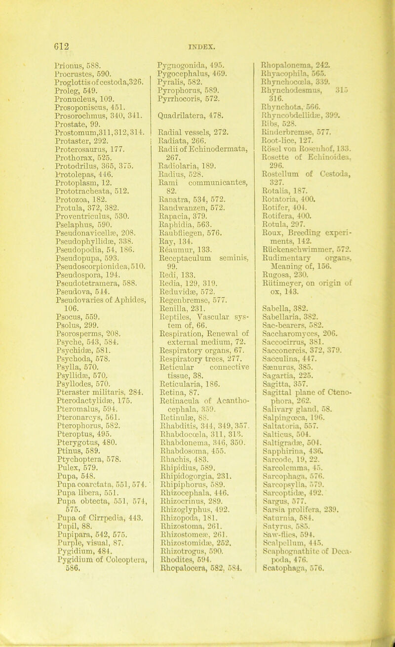 Prionus, B88. Procrustes, 690. Proglottis o£ cestoda,326. Proleg, 649. Pronucleus, 109. Prosoponiscus, 4.51. Prosorochmus, 340, 341. Prostate, 99. Prostomum ,311,312,314. Protaster, 292. i Proterosaurus, 177. Prothorax, 526. Protodrilus, 365, 375. Protolepas, 446. Protoplasm, 12. Prototracheata, 612. Protozoa, 182. Protula, 372, 382. Proventriculus, 530. Pselaphus, 690. Pseudonavicellre, 208. Psendophyllidse, 338. Pseudopodia, 54, 186. Pseudopupa, 693. Pseudoscorpionidea, 510. Pseudospora, 194. Pseudotetramera, 588. Pseudova, 514. Pseudovaries of Aphides, 106. Psocus, 669. Psolu-s, 299. Psorosperms, 208. Psyche, 543, 584. Psychid®, 681. Psychoda, 678. Psylla, 670. Psyllid®, 670. Psyllodes, 670. Pteraster militaris, 284. Pterodactylid®, 176. Pteromalus, 694. Pteronarcys, 561. Pterophorus, 682. Pteroptus, 496. Pterygotus, 480. Ptinus, 689. Ptychoptera, 678. Pulex, 679. Pupa, 648. Pupa coarctata, 551,574.' Pupa libera, 551. Pupa ohtectn, 651, 574, 676. Pupa of Cirrpedia, 443. Pupil, 88. Pupipara, 642, 675. Purple, visual, 87. Pygidium, 484. Pygidium of Coleoptern, 586. P3'giiogonida, 495. Pygocephalus, 469. Pyralis, 682. Pyrophorus, 689. Pyrrhocoris, 672. Quadrilatera, 478. Radial vessels, 272. Radiata, 266. Radii of Echinodermata, 267. Radiolaria, 189. Radius, 528. Rami communicantes, 82. Ranatra, 634, 572. Randwanzen, 672. Rapacia, 379. Raphidia, 563. Raubfliegen, 576. Ray, 134. Reaumur, 133. Reccptaculum seminis, 99. Redi, 133. Redia, 129, 319. Reduvid®, 672. Regenbremsc, 577. Renilla, 231. Reptiles, Vascular Sys- tem of, 66. Respiration, Renewal of external medium, 72. Respiratory organs, 67. Respiratory trees, 277. Reticular conuective tissue, 38. Reticularia, 186. Retina, 87. Retinacula of Acantho- cephala. 359. Retinul®, 88. Rhabditis, 344, 349, 357. Rhabdoccela, 311, 313. Rhabdonema, 346, 350. Rhabdosoma, 456. Rbachis, 483. Rbipidius, 689. Rhipidogorgia, 231. Rbipipboru.s, 589. Rbizocepbala, 446. Rbizocrinus, 289. Rbizoglypbus, 492. Rhizopoda, 181. Rhizostoma, 261. Rhizostome.®, 261. Rhizostomid®. 262. Rbizotrogus, 690. Rhodites, 694. Rbopalocera, 682. 584. Rhopalonema, 242. Rhj'acophila, 565. Rhynchocccla, 339. Rhynchodesmus, 315 316. Rhynchota, 566. Rhyncobdeilid®, 399. Ribs, 528. Rinderbremse. 577. Root-lice, 127. Rösel von Ro.seiihof, 133. Rosette of Echinoidea. 296. Rostellum of Cestoda, 327. Rotalia, 187. Rotatoria, 400. Rotifer, 404. Rotifera, 400. Rotula, 297. Roux, Breeding experi- ments, 142. Rückenschwimmer, 572. Rudimentary organs. Meaning of, 156. Rugosa, 230. Rütimeyer, on origin of ox, 143. Sabella, 382. Sabellaria. 382. Sac-bearers. 582. Saccharomyces, 206. Saccocirrus, 381. Sacconereis. 372, 379. Sacculina, 447. S®nurus, 385. Sagartia, 226. Sagitta, 357. Sagittal plane of Cteno- phora, 262. Salivary gland. 58. Salpiiigoeca, 1!»6. Saltatoria, 557. Salticus, 504. Saltigrad®, 504. S.appbirina, 436. S.arcode. 19, 22. Sarcolcmma, 45. Sarcophaga, 576. Sarco|W!ylla, 579. Sarcoptid®, 492. Sargus. 577. Sarsia prolifera. 239. Saturnia, 684. Satyrus. 585. Saw-flics, 594. Sc.al]x'llutn, 4 15. Scaphognathite of Dcca- jxida, 476. Scatopbaga, 576.