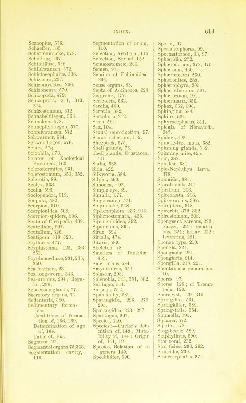Sccnopius, 57G. Schaeller, 133. Schattemnücke, 678. Schelling, 137. Schildläuse, 568. Schild Wanzen, 572. Schistocephalus, 338. Schizaster, 297. Schizomycetes, 206. Schizoneura, 670. Schizopoda, 472. Schizoprora, 311, 313, 314. Schizostomum, 312. Schnabelfliegen, 563. Schnaken, 578. Schnepfenfliegen, 677. Schreitwanzen, 672. Schwärmer, 684. Schwebfliegen, 676. Sciara, 57g. Sciophila, 678. Sclater on Zoological Provinces, 160. Sclerodermites, 231. Sclerostomum, 350, 362. Sclerotic, 88. Scolex, 333. Scolia, 596. Scolopendra, 619. Scopula, 582. Scorpion, 510. Scorpionidea, 608. Scorpion-spiders, 606. Scuta of Cirripedia, 439. Scutellidae, 297. Scutellum, 626. Scutigera, 518, 620. Scyllarus, 477. Scyphi.stoma, 125, 233 2.55. Scyphomedasae, 231,236, 260. Sea feathers, 231. Sea long-worm, 343. Sea-ur(!hins. 294; Kegii- lar, 296. Sebaceous glands, 77. Secretory Organs, 74. Scdcntaria, 380. Sedimentary forma- tions:— Conditions of forma- tion of, 166, 169. Determination of age of, 164. Table of, 165. Segment, 27. Segmental organs,76,308. Segmentation cavity, 116. Segmentation of ovum, 110. Sclcction, Artificial, 146. Selection, Sexual, 152. Semmostomeae, 260. Semen, 97. Semitm of Echinoidea . 296. Sense organs, 83. Septa of Actinozoa, 228. Sergestes, 477. Sericteria, 632. Serolis, 460. Serpula, 382. Sertularia, 242. Sesia, 684. Sex, 104. Sexual reproduction, 97. Sexual selection, 162. Sheeptick, 576. Shell glands, 76. Shell glands, Crustacca, 410. Siahs, 663. Sida, 422. Silkworm, 684. Silpha, 690. Simonea, 492. Simple eye, 89. Simulia, 677. Singcicaden, 671. Singmücke, 678. Siphonophora, 236, 243. Siphonostomata,, 435. Sipunculoidea, 392. Sipunculus, 394. Sirex, 694. Siriclla, 474. Sitaris, 689. Skeleton, 78. Smellcrs of Tanäid®, 459. Smerinthus, 684. Smynthurus, 654. Solastcr, 293. Solenobia, 643, 581, 582. Solifugae, 611. Holpuga, 612. Spanish fly, 689. Spatangid®, 296, 279, 295. Spatangidea, 273. 297. Spatangus, 297. Species, 140. Species :—Cuvier's defi- nition of, 149; Muta- bility of, 144 ; Origin of, 144, 149. Species, Relation of to genera. 149. Speckkäfer, 590. I Sperm, 97. I Spermatophores, 99. ] Spermatozoon, 33, 97. Sphmridin, 272. Sphmrodorum, 372, 379. Sph®roma, 460. Sphmronectes 260. Sphsronites, 289. Sphmrophyra, 205. Sphffirotherium, 621. Sph®rozoum, 191. Sph®rularia, 366. Sphex, 662, 596. Sphingina, 684. Sphinx, 684. Sph3rrocephalus, 311. Spicula of Nematoda. 347. Spiders, 498. Spindle-tree moth, 382. Spinning glands, 532. Spinning mite, 496. Spio, 382. Spiode», 381. Spio-Nephthys larva, 378. Spionid®, 381. Spiralzooids, 241. Spirillum, 206. Spirochmta, 206. Spirographis, 382; Spiroptera, 348. Spirorbis, 372, 382 Spirostomum, 205. Sponges calcareous, 222 ; glassy, 221; gelatiu- ous, 221; horny, 222 ; levantine, 221. Sponge type, 210. Spongia, 221. Spongiad®, 221. Spongiaria, 214. Spongilla, 218, 221. Spontaneous geueration, 10. Spores, 97. Spores 128 ; of Trema- toda, 129. Sporocyst, 129, 319. Spnng-flics 564. Spriugkäfer, 689. Spring-tails, 664. Spnmclla, 196. Squama. 672. Squilla,'472. Stag-bcctlc, 689. Staphylinus, 690. Star coral, 232. Star-fishes, 290, 292. Staurid®, 230. Staurocephalus, 879.