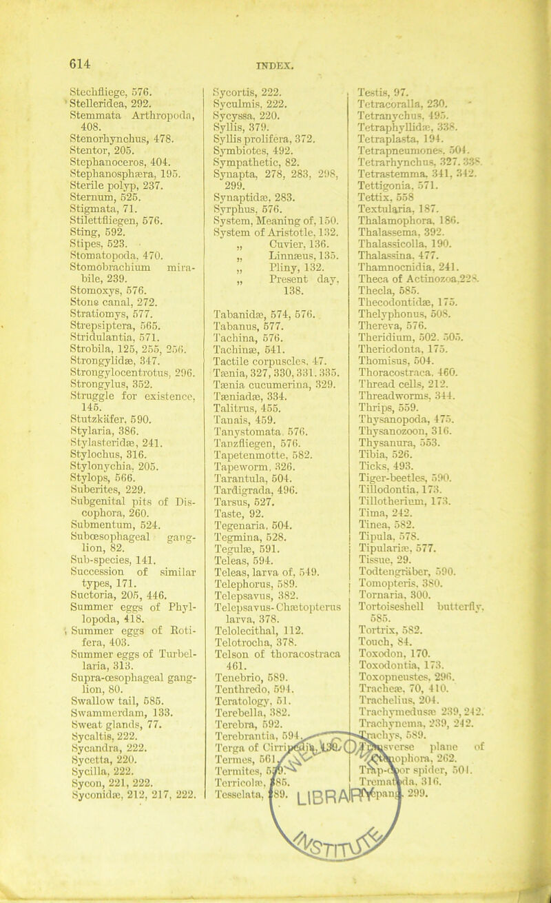 Stechfliege, 576. ' Stelleridea, 292. Stemmata Arthropoda, 408. Stenorhynchus, 478. Stentor, 205. Stcphanoceros, 404. Stephanosphfera, 195. Sterile polyp, 237. Sternum, 525. Stigmata, 71. Stilettfliegen, 576. Sting, 592. Stipes, 623. Stomatopocla. 470. Stomobrachium mira- bile, 239. Stomoxys, 576. Stoue eanal, 272. Stratiomys, 677. Strepsiptera, 565. Stridulantia, 571. Strobila, 126, 265, 256. Strongylidse, 347. Strongylocenti'otus, 296. Strongylus, 352. Struggle for existenco, 146. Stutzkäfer, 690. Stylaria, 386. StylasteridsB, 241. Stylochus, 316. Stylonychia. 205. Stylops, 666. Suberites, 229. Subgenital pit.s of Di.s- cophora, 260. Submentum, 524. SubcEsophageal gang- lion, 82. Sub-species, 141. Succession of similar types, 171. Suctoria, 205, 446. Summer eggs of Phyl- lopoda, 418. I Summer eggs of Eoti- fera, 403. Summer eggs of Turbel- laria, 313. Supra-oesophageal gaug- lion, 80. Svvallow tail, 685. Swammcrdam, 133. Sweat glands, 77. Sycaltis, 222. Sycandra, 222. Sycctta, 220. Sycilla, 222. Sycoii, 221, 222. Syconidae, 212, 217, 222. Sycortis, 222. Syculmis, 222. Sycyssa, 220. Syllis, 379. Syllis prolifera, 372. Symbiotes, 492. Sympathetic, 82. Synapta, 278, 283, 298, 299. Synaptidm, 283. Syrphus, 676. System, Meaning of, 150. System of Aristotle. 132. „ Cuvier, 136. „ Linnseus, 135. „ Pliny, 132. „ Present day, 138. Tabanidae, 574, 676. Tabanus, 677. Tachina, 676. Tachinse, 641. Tactile corpuscles. 47. Tfenia,327,.330,331.335. Taenia cucumerina, 329. Taeniadae, 334. Talitras, 456. Tanais, 459. Tanystomata, 576. Tanzfliegen, 676. Tapetenmotte, 582. Tapeworm, 326. 'Tarantula, 604. Tardigrada, 496. Tarsus, 627. Taste, 92. Tegenaria. 604. Tegmina, 628. Tegulae, 691. Teleas, 694. Teleas, larva of, 649. Telephorus, 589. Telepsavus, 382. Telepsavus- Cluetopterus larva, 378. Telolecithal, 112. Telotrocha, 378. Telson of thoracostraca 461. Tenebrio, 689. Tenthredo, 694. Tcratologj', 61. Terebella, 382. Tercbra, 692. Tercbrantia, 694^^,^-*^^^'^ Tcrga of Cirri«9''L.»^(/) Termites, 6jpr^ Tcrricoin?. |86. Tcssclata, 189. [_|ßR Testis, 97. Tctracoralla, 230. Tetranychus, 495. Tetraphyllidm, 338. Tetraplasta, 194. Tetrapneumones. 501. Tetrarhynchns, 327. 33*^. Tetrastemma. 341, 342. Tettigonia. 571. Tettix, 558 Textularia, 187. Thalamophora, 186. Thalassema, 392. Thalassicolla. 190. Thalassina. 477. Thamnocnidia, 241. Theca of Actinozoa,228. Thecla, 685. Thecodontidae, 175. Thelyphonu.s, 508. Thereva, 576. Theridium, 502. 505. Theriodonta, 175. Thomisus, 504. Thoracostraca. 460. Thread cells, 212. Threadworms, 344. Thrips, 659. Thysanopoda, 475. Thysanozoon, 316. Thysanura, 563. Tibia, 526. Ticks, 493. Tiger-beetles, 590. TiUodontia, 173. Tillotherium, 173. Tima, 242. Tinea, 582. Tipula, 578. Tipularije, 577. Tissue, 29. Todtengräber, 590. Tomopteris, 380. Tornaria, 300. Tortoiseshell buttcrfly. 585. Tortrix, 582. Touch, 84. Toxodon, 170. Toxodontia, 173. Toxopncustcs. 296. Tracheje. 70, 410. Trachelius, 204. Trachjnucdusa! 239,242. Trachyncma, 239, 242. “mchys, 589. ^verse plane of 'J^QwtaopHora, 262. Tmp-obor Spider, .501. Trcmat»da. 316.