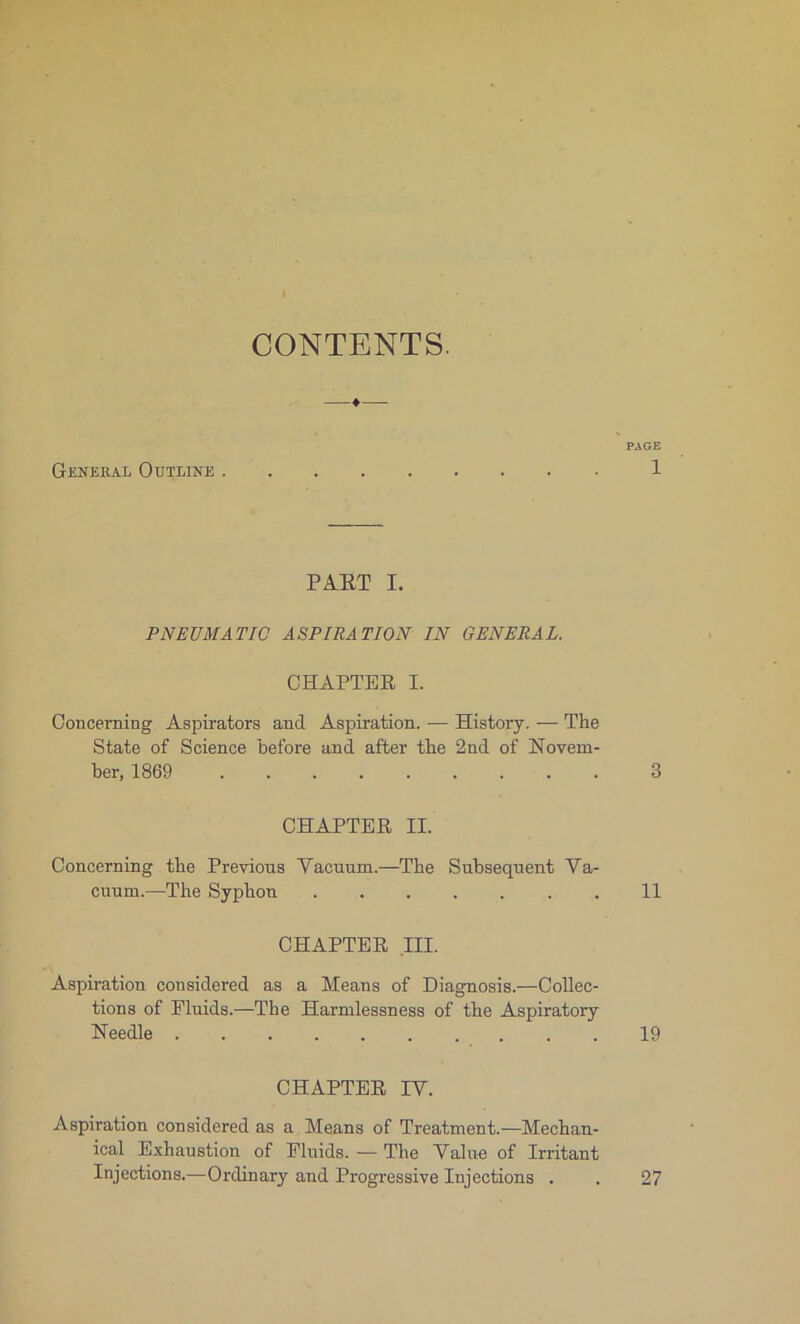 CONTENTS. PAGE General Outline 1 PART I. PNEUMATIC ASPIRATION IN GENERAL. CHAPTER I. Concerning Aspirators and Aspiration. ■— History. — The State of Science before and after the 2nd of Novem- ber, 1869 3 CHAPTER II. Concerning the Previons Yacuum.—The Subséquent Va- cuum.—The Syphon ....... 11 CHAPTER III. Aspiration considered as a Means of Diagnosis.—Collec- tions of Pluids.—The Harmlessness of the Aspiratory Needle 19 CHAPTER IV. Aspiration considered as a Means of Treatment.—Mechan- ical Exhaustion of Pluids. — The Value of Irritant Injections.—Ordinary and Progressive Injections . . 27