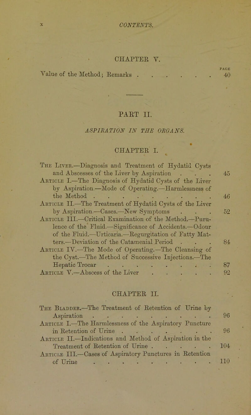 CHAPTER Y. rAGE Yalue of the Method ; Remarks 40 PART II. ASPIRATION IN TUE ORGANS. CHAPTER I. The Liver.—Diagnosis and Treatment of Hydatid Cysts and Aljscesses of the Liver by Aspiration ... 45 Article I.—The Diagnosis of Hydatid Cysts of the Liver by Aspiration—Mode of Operating.—Harmlessness of the Method 46 Article II.—The Treatment of Hydatid Cysts of the Liver by Aspiration.—Cases.—New Symptoms ... 52 Article III.—Critical Examination of the Method.—Puru- lence of the Eluid.—Significance of Accidents.—Odour of the Fluid.—Urticaria.—Régurgitation of Fatty Mat- ters.—Déviation of the Cataménial Period ... 84 Article IY.—The Mode of Operating.—The Cleansing of the Cyst.—The Method of Successive Injections.—The Hepatic Trocar 87 Article Y.—Abscess of the Liver 92 CHAPTER II. The Bladder.—The Treatment of Rétention of Urine by Aspiration 96 Article I.—The Harmlessness of the Aspiratory Puncture in Rétention of Urine . 96 Article II.—Indications and Method of Aspiration in the Treatment of Rétention of Urine 104 Article III.—Cases of Aspiratory Punctures in Rétention of Urine 110