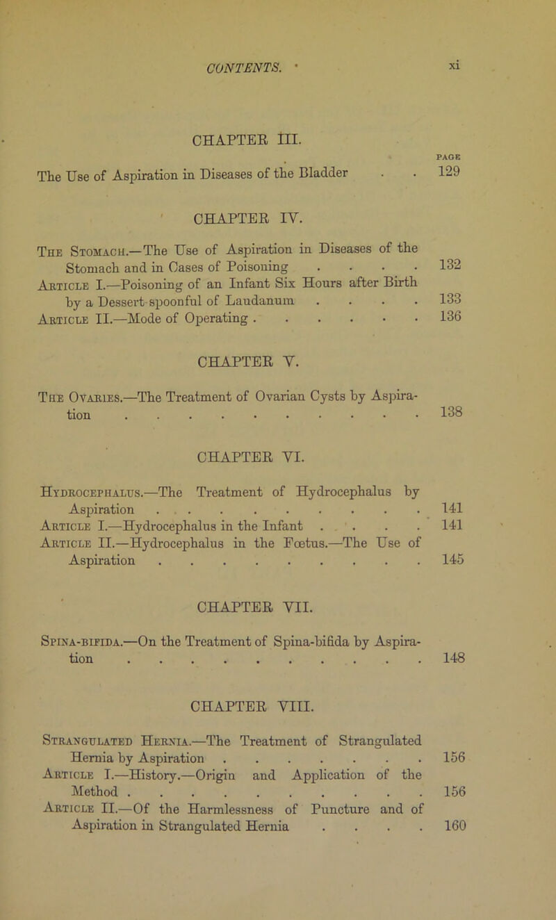 CHAPTER III. PAGE The Use of Aspiration in Diseases of the Bladder . . 129 CHAPTER IY. The Stomach —The Use of Aspiration in Diseases of the Stomach and in Cases of Poisoning .... 132 Article I.—Poisoning of an Infant Six Hours after Birth by a Dessert-spoonful of Laudanum .... 133 Article II.—Mode of Operating 136 CHAPTER Y. The O varies.—The Treatment of Ovarian Cysts by Aspira- tion 138 CHAPTER YI. Hydrocep halus.—The Treatment of Hydroeephalus by Aspiration ... ...... 141 Article I.—Hydroeephalus in the Infant . . . . 141 Article II.—Hydroeephalus in the Fœtus.—The Use of Aspiration 145 CHAPTER VII. Spina-bifida.—On the Treatment of Spina-bifida by Aspira- tion 148 CHAPTER VIII. Strangtjlated Hernia.—The Treatment of Strangulated Hemia by Aspiration ....... 156 Article I.—History.—Origin and Application of the Method 156 Article II.—Of the Harmlessness of Puncture and of Aspiration in Strangulated Hernia .... 160