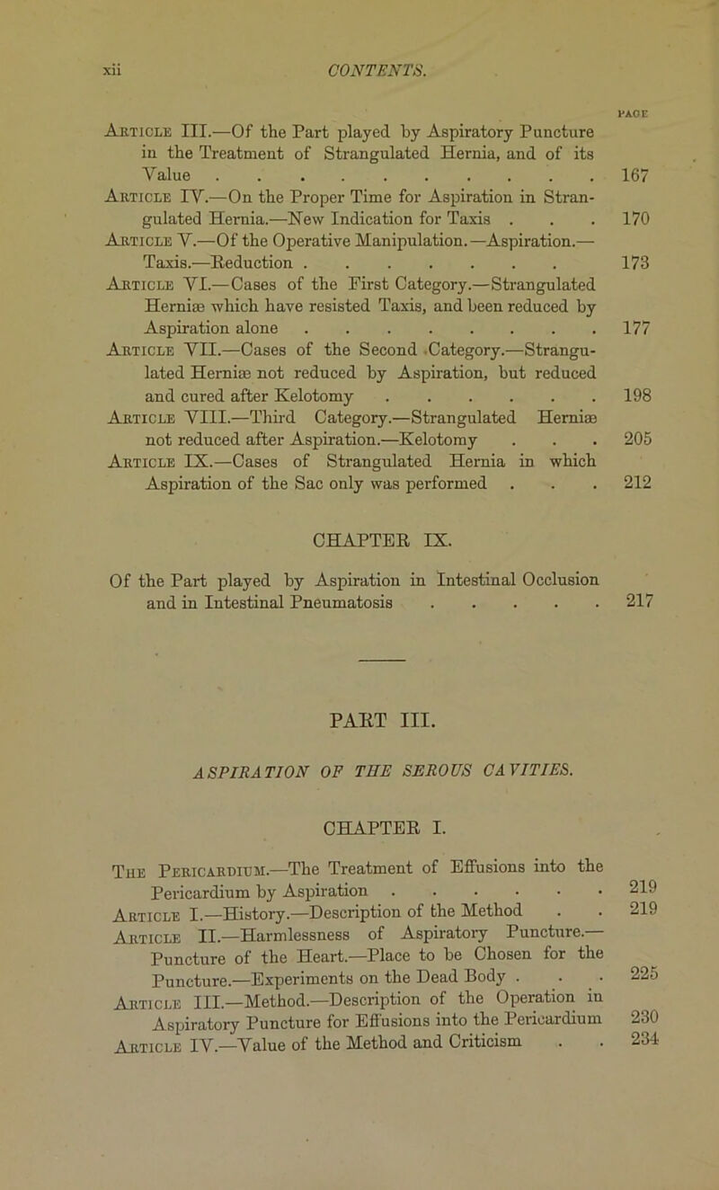 Article III.—Of the Part played by Aspiratory Puncture in the Treatment of Strangulated Hernia, and of its Yalue . ........ Article IV.—On the Proper Time for Aspiration in Stran- gulated Hernia.—New Indication for Taxis . Article Y.—Of the Operative Manipulation.—Aspiration.— Taxis.—Réduction Article VI.—Cases of the First Category.—Strangulated Herniæ which hâve resisted Taxis, and been reduced by Aspiration alone Article VII.—Cases of the Second .Category.—Strangu- lated Herniæ not reduced by Aspiration, but reduced and cured after Kelotomy Article VIII.—Third Category.—Strangulated Herniæ not reduced after Aspiration.—Kelotomy Article IX.—Cases of Strangulated Hemia in which Aspiration of the Sac only was performed CHAPTER IX. Of the Part played by Aspiration in Intestinal Occlusion and in Intestinal Pneumatosis PART III. ASPIRATION OF THE SE RO US CAVITIES. CHAPTER I. Tue Pericardium.—The Treatment of Effusions into the Pericardium by Aspiration Article I.—History.—Description of the Method Article II.—Harmlessness of Aspiratory Puncture.— Puncture of the Heart.—Place to be Chosen for the Puncture.—Expérimenta on the Dead Body . • Article III—Method.—Description of the Operation in Aspiratory Puncture for Effusions into the Pericardium Article IV.—Value of the Method and Criticism PAGE 167 170 173 177 198 205 212 217 219 219 225 230 234