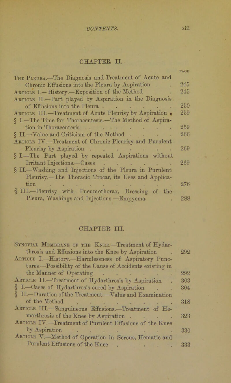 CHAPTEE II. PAGE The Pleura.—The Diagnosis and Treatment of Acnte and Chronic Effusions into the Pleura by Aspiration . . 245 Article I.— History.—Exposition of the Method . . 245 Article II.—Part played by Aspiration in the Diagnosis of Effusions into the Pleura ...... 250 Article III.—-Treatment of Acnte Plenrisy by Aspiration * 259 § I.—The Time for Thoracentesis.—The Method of Aspira- tion in Thoracentesis ....... 259 § II.—-Value and Criticism of the Method .... 266 Article IV.—Treatment of Chronic Pleurisy and Purulent Plenrisy by Aspiration ....... 269 § I.—The Part played by repeated Aspirations without Irritant Injections.—Cases ...... 269 § II.—Washing and Injections of the Pleura in Purulent Pleurisy.—The Thoracic Trocar, its Uses and Applica- tion 276 § III.-—Pleurisy with Pneumothorax, Dressing of the Pleura, Washings and Injections.—Empyema . . 288 CHAPTEE III. Synovial Membrane of the Knee.—Treatment of Hydar- throsis and Effusions into the Knee by Aspiration . 292 Article I.—History.-—Harmlessness of Aspiratory Punc- tures —Possibility of the Cause of Accidents existing in the Manner of Operating ...... 292 Article II.—Treatment of Hydarthrosis by Aspiration . 303 § I.—Cases of Hydarthrosis cured by Aspiration . . 304 § II-—Duration of the Treatment.—Value and Examination of the Method 318 Article III.—Sanguineous Effusions.—Treatment of He- marthrosis of the Knee by Aspiration .... 323 Article IV.—Treatment of Purulent Effusions of the Knee by Aspiration 330 Article V.—Method of Operation in Serous, Hématie and Purulent Effusions of the Knee 333
