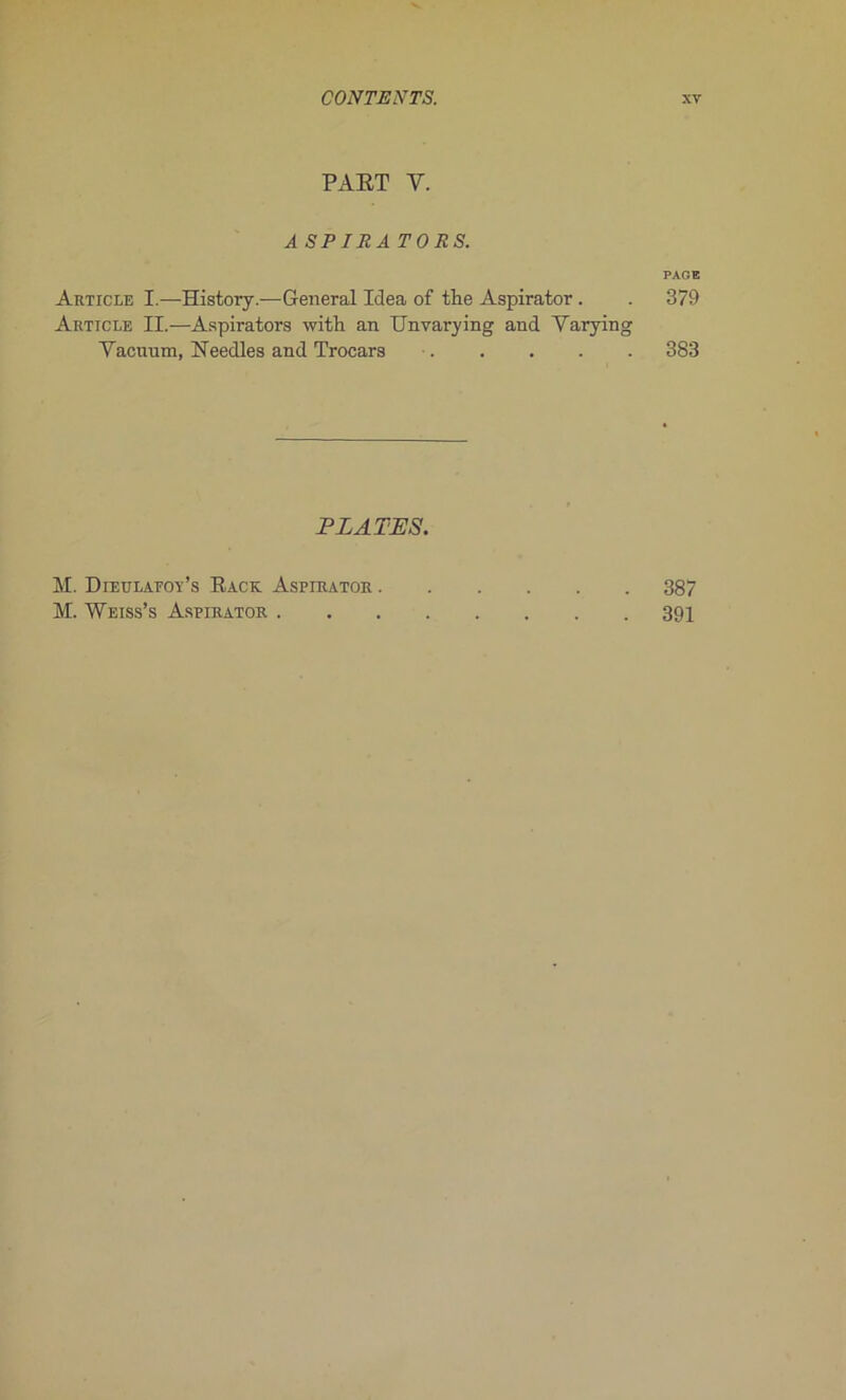 PART Y. ASPIRA TORS. PAGE Article I.—History.—General Idea of the Aspirator. . 379 Article II.—Aspirators with an Unvarying and Yarying Yacuum, Eeedles and Trocars • 383 PLATES. M. Dietilaeoy’s Rack Aspirator 387 M. Weiss’s Aspirator 391