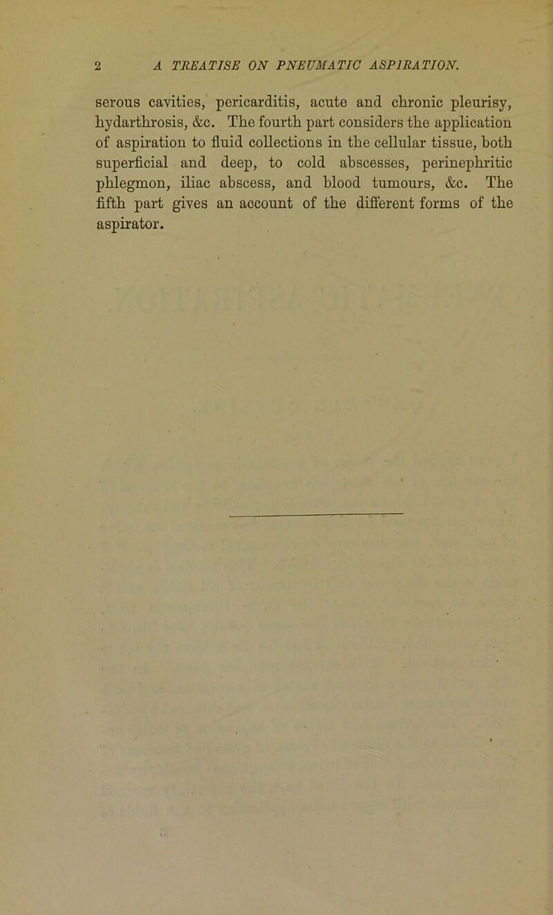 serous cavities, pericarditis, acute and ckronic pleurisy, kydartlrrosis, &c. The fourtk part considers tke application of aspiration to üuid collections in tke cellular tissue, kotk superficial and deep, to cold akscesses, perinepkritic pklegmon, iliac akscess, and klood tumours, &c. Tke fiftk part gives an account of tke different forms of tke aspirator.