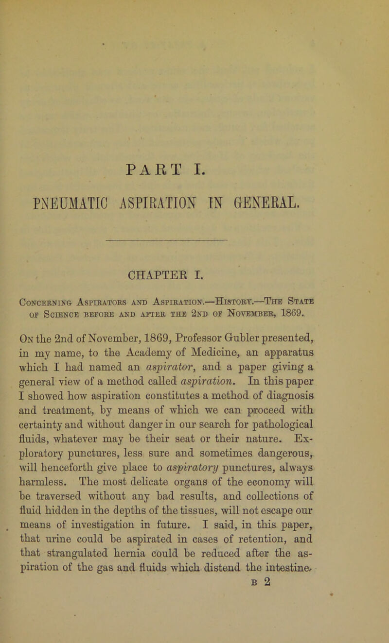 PART I. PNEUMATIC ASPIRATION IN GENERAL. CHAPTEK I. CoNCERNING ÀSFIRATORS AND ASPIRATION.—HlSTORY.—T UE STATE op Science before and after the 2nd of Novembre, 1869. On the 2nd of November, 1869, Profeasor Gubler presented, in my name, to tbe Academy of Medicine, an apparatus which I bad named an aspirator, and a paper giving a general view of a method called aspiration. In tbis paper I sbowed bow aspiration constitutes a metbod of diagnosis and treatment, by means of wbicb we can proceed witb certainty and witbout danger in our searcb for patbological fiuids, whatever may be tbeir seat or their nature. Ex- ploratory punctures, less sure and sometimes dangerous, will bencefortb give place to aspiratory punctures, always harmless. Tbe most délicate organs of the economy will be traversed witbout any bad results, and collections of üuid bidden in the deptbs of tbe tissues, will not escape our means of investigation in future. I said, in tbis paper, tbat urine could be aspirated in cases of rétention, and tbat strangulated hernia could be reduced after tbe as- piration of tbe gas and fiuids wbicb distend tbe intestine, b 2