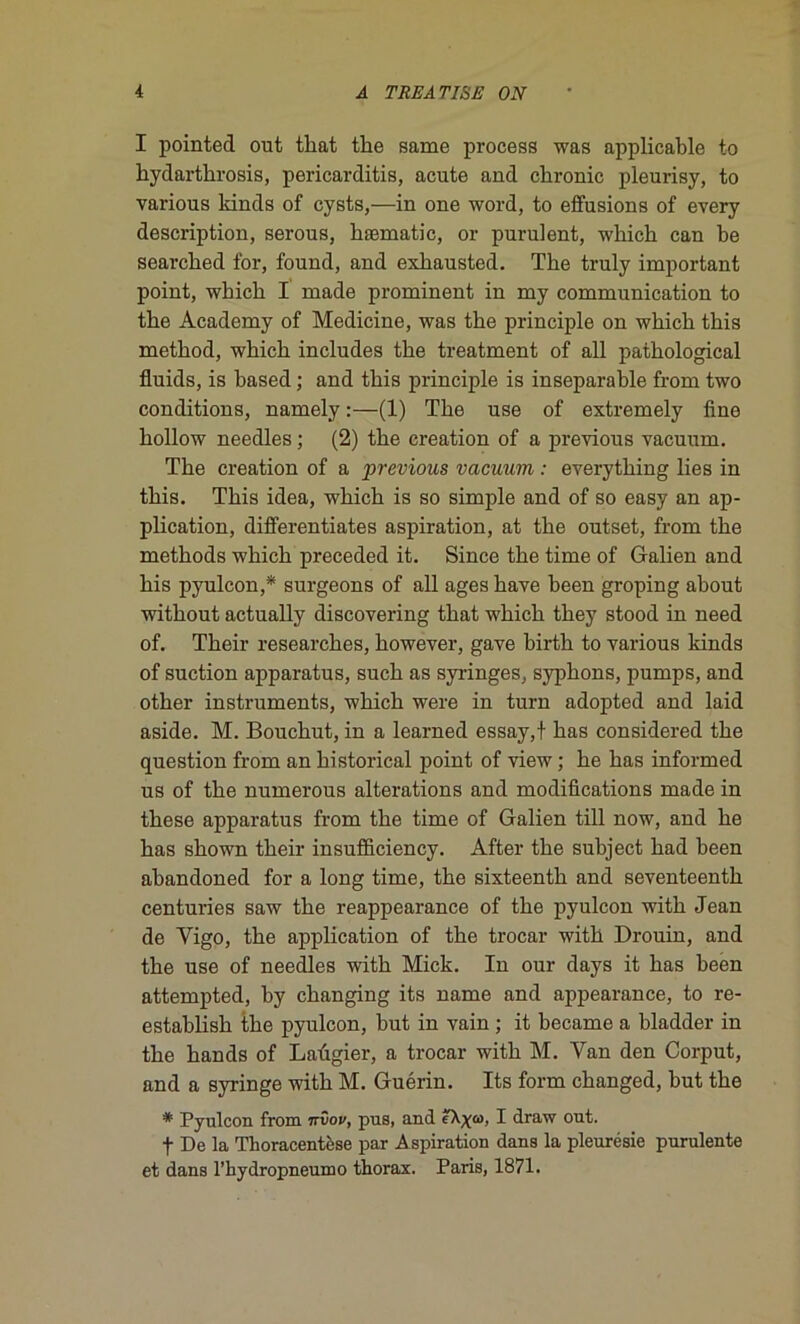 I pointed ont tliat the same process was applicable to hydarthrosis, pericarditis, acute and chronic pleurisy, to various kinds of cysts,—in one word, to effusions of every description, serous, kæmatic, or purulent, which can be searcked for, found, and exkausted. The truly important point, which I made prominent in my communication to the Academy of Medicine, was the principle on which this method, which includes the treatment of ail pathological fluids, is based ; and this principle is inséparable from two conditions, namely :—(1) The use of extremely fine hollow needles ; (2) the création of a previous vacuum. The création of a previous vacuum : everything lies in this. This idea, which is so simple and of so easy an ap- plication, differentiates aspiration, at the outset, from the methods which preceded it. Since the time of Galien and his pyulcon,* surgeons of ail âges hâve heen groping about without actually discovering that which they stood in need of. Their researches, however, gave birth to various kinds of suction apparatus, such as syringes, syphons, pumps, and other instruments, which were in turn adopted and laid aside. M. Bouchut, in a learned essay,t bas considered the question from an historical point of view ; he bas informed us of the numerous alterations and modifications made in these apparatus from the time of Galien till now, and he bas shown their insufficiency. After the subject had been abandoned for a long time, the sixteenth and seventeenth centuries saw the reappearance of the pyulcon with Jean de Vigo, the application of the trocar with Drouin, and the use of needles with Mick. In our days it bas been attempted, by changing its name and appearance, to re- establish the pyulcon, but in vain ; it became a bladder in the hands of Laûgier, a trocar with M. Van den Corput, and a syringe with M. Guérin. Its form changed, but the * Pyulcon from nvov, pus, and ?Xya), I draw ont. f De la Thoracentèse par Aspiration dans la pleurésie purulente et dans l’hydropneumo thorax. Paris, 1871.