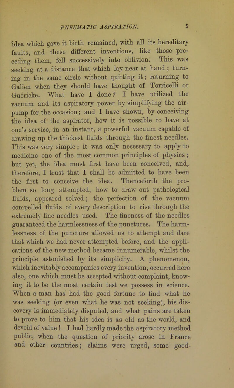 idca winch gave it birth remained, with ail its hereditary faults, and these different inventions, like tkose pre- ceding tkem, fell successively into oblivion. Tbis was seeking at a distance tbat wbicb lay near at band ; turn- ing in tbe same circle without quitting it; returning to Galien when tbey sbould bave tbougbt of Torricelli or Guéricke. Wbat bave I done? I hâve utilized tbe vacuum and its aspiratory power by simplifying tbe air- pump for tbe occasion; and I bave shown, by conceiving tbe idea of tbe aspirator, how it is possible to bave at one’s service, in an instant, a powerful vacuum capable of drawing up tbe tbickest fluids through tbe finest needles. Tbis was very simple ; it was only necessary to apply to medicine one of tbe most common principles of physics ; but yet, tbe idea must first bave been conceived, and, therefore, I trust tbat I sball be admitted to bave been tbe first to conceive tbe idea. Thenceforth tbe pro- blem so long attempted, bow to draw out pathological fluids, appeared solved ; tbe perfection of tbe vacuum compelled fluids of every description to rise through tbe extremely fine needles used. Tbe fineness of tbe needles guaranteed tbe harmlessness of tbe punctures. Tbe harm- lessness of tbe puncture allowed us to attempt and dare tbat wbicb we bad never attempted before, and tbe appli- cations of tbe new metbod became innumerable, wbilst the principle astonisbed by its simplicity. A pbenomenon, wbicb inevitably accompanies every invention, occurred bere also, one wbicb must be accepted without complaint, know- ing it to be the most certain test we possess in science. When a man bas bad tbe good fortune to find wbat be was seeking (or even wbat be was not seeking), bis dis- covery is immediately disputed, and wbat pains are taken to prove to bim tbat bis idea is as old as tbe world, and devoid of value ! I bad hardly made tbe aspiratory metbod public, when tbe question of priority arose in France and otber countries; daims were urged, some good-