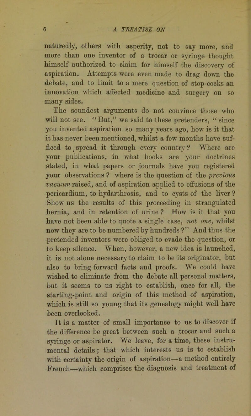 naturedly, otliers witb asperity, not to say more, and more tlian one inventor of a trocar or syringe tbougbt bimself autllorized to claim for bimself tbe discovery of aspiration. Attempts were even made to drag down tbe debate, and to limit to a mere question of stop-cocks an innovation wbicb alfected medicine and surgery on so many sides. Tbe soundest arguments do not convince tbose wbo will not see. “ But,” we said to tbese pretenders, “ since you invented aspiration so many years ago, bow is it tbat it bas never been mentioned, wbilst a few montbs bave suf- ficed to _ spread it tbrougb every country ? Wbere are your pubbcations, in wbat books are your doctrines stated, in wbat papers or journals bave you registered your observations ? wbere is tbe question of tbe previous vacuum raised, and of aspiration applied to effusions of tbe pericardium, to bydartbrosis, and to cysts of tbe liver ? Sbow us tbe results of tbis proceeding iu strangulated bernia, and in rétention of urine ? How is it tbat you bave not been able to quote a single case, not one, wbilst now tbey are to be numbered by bundreds ?” And tbus tbe pretended inventors were obliged to évadé tbe question, or to keep silence. Wlien, bowever, a new idea is launcbed, it is not alone necessary to claim to be its originator, but also to bring forward facts and proofs. We could bave wisbed to eliminate from tbe debate ail personal matters, but it seems to us rigbt to establisb, once for ail, tbe starting-point and origin of tbis metbod of aspiration, wbicb is still so young tbat its genealogy migbt well bave been overlooked. It is a matter of small importance to us to discover if tbe différence be great between sucb a trocar and sucb a syringe or aspirator. We leave, for a time, tbese instru- mental details ; tbat wbicb interests us is to establisb witb certainty tbe origin of aspiration—a metbod entirely Frencb—wbicb comprises tbe diagnosis and treatment of