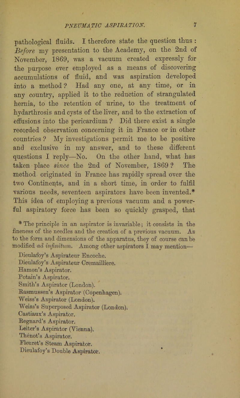 pathological fluids. I therefore state the question thus : Before my présentation to the Academy, on the 2nd of November, 1869, was a vacuum created expressly for the purpose ever employed as a means of discovering accumulations of fluid, and was aspiration developed into a method ? Had any one, at any time, or in any country, applied it to the réduction of strangulated hernia, to the rétention of urine, to the treatment of hydarthrosis and cysts of the liver, and to the extraction of effusions into the pericardium ? Did there exist a single recorded observation concerning it in France or in other countries ? My investigations permit me to be positive and exclusive in my answer, and to these different questions I reply—No. On the other hand, what has taken place since the 2nd of November, 1869 ? The method originated in France has rapidly spread over the two Continents, and in a short time, in order to fulfil various needs, seventeen aspirators hâve been invented.* This idea of employing a previous vacuum and a power- ful aspiratory force has been so quickly grasped, that * The principle in an aspirator is invariable ; it consists in the fineness of the needles and the création of a previous vacuum. As to the form and dimensions of the apparatus, they of course can be modified ad infinitum. Amoug other aspirators I may mention— Dieulafoy’s Aspirateur Encoche. Dieulafoy’s Aspirateur Cremailliere. Hamon’s Aspirator. Potain’s Aspirator. Smith’s Aspirator (London). Rasmussen’s Aspirator (Copenhagen). Weiss’s Aspirator (London). Weiss’s Superposed Aspirator (London). Castiaux’s Aspirator. Regnard’s Aspirator. Leiter’s Aspirator (Yienna). Thénot’s Aspirator. Pleuret’s Steam Aspirator. Dieulafoy’s Double Aspirator,