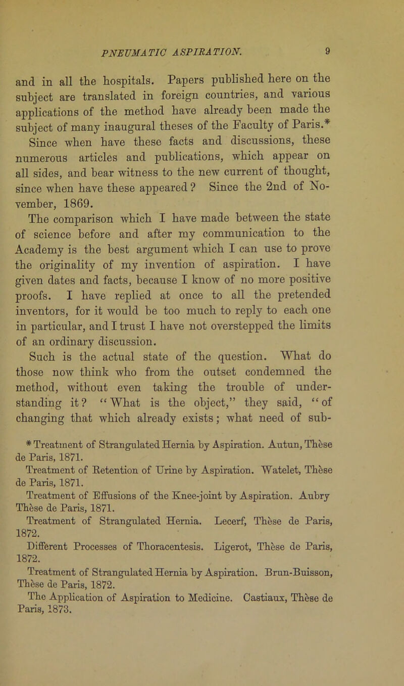 and in ail the hospitals. Papers published here on the subject are translated in foreign countries, and varions applications of the method bave already been made tbe subject of many inaugural tbeses of tbe Faculty of Paris.* Since when bave tbese facts and discussions, tbese numerous articles and publications, wbicb appear on ail sides, and bear witness to tbe new current of tbougbt, since wben bave tbese appeared ? Since tbe 2nd of No- vember, 1869. Tbe comparison which I bave made between tbe state of science before and after my communication to tbe Academy is the best argument which I can use to prove tbe originality of my invention of aspiration. I bave given dates and facts, because I know of no more positive proofs. I bave replied at once to ail tbe pretended inventors, for it would be too mucb to reply to eacb one in particular, and I trust I bave not overstepped tbe limits of an ordinary discussion. Sucb is tbe actual state of tbe question. What do tbose now think who from tbe outset condemned tbe metbod, without even taking tbe trouble of under- standing it? “ What is tbe object,” tbey said, “ of cbanging tbat which already esists ; what need of sub- * Treatment of Strangulated Hernia by Aspiration. Antun, Thèse de Paris, 1871. Treatment of Rétention of Urine by Aspiration. Watelet, Thèse de Paris, 1871. Treatment of Effusions of the Knee-joint by Aspiration. Aubry Thèse de Paris, 1871. Treatment of Strangulated Hernia. Lecerf, Thèse de Paris, 1872. Different Processes of Thoracentesis. Ligerot, Thèse de Paris, 1872. Treatment of Strangulated Hernia by Aspiration. Brun-Buisson, Thèse de Paris, 1872. The Application of Aspiration to Medicine. Castiaux, Thèse de Paris, 1873.