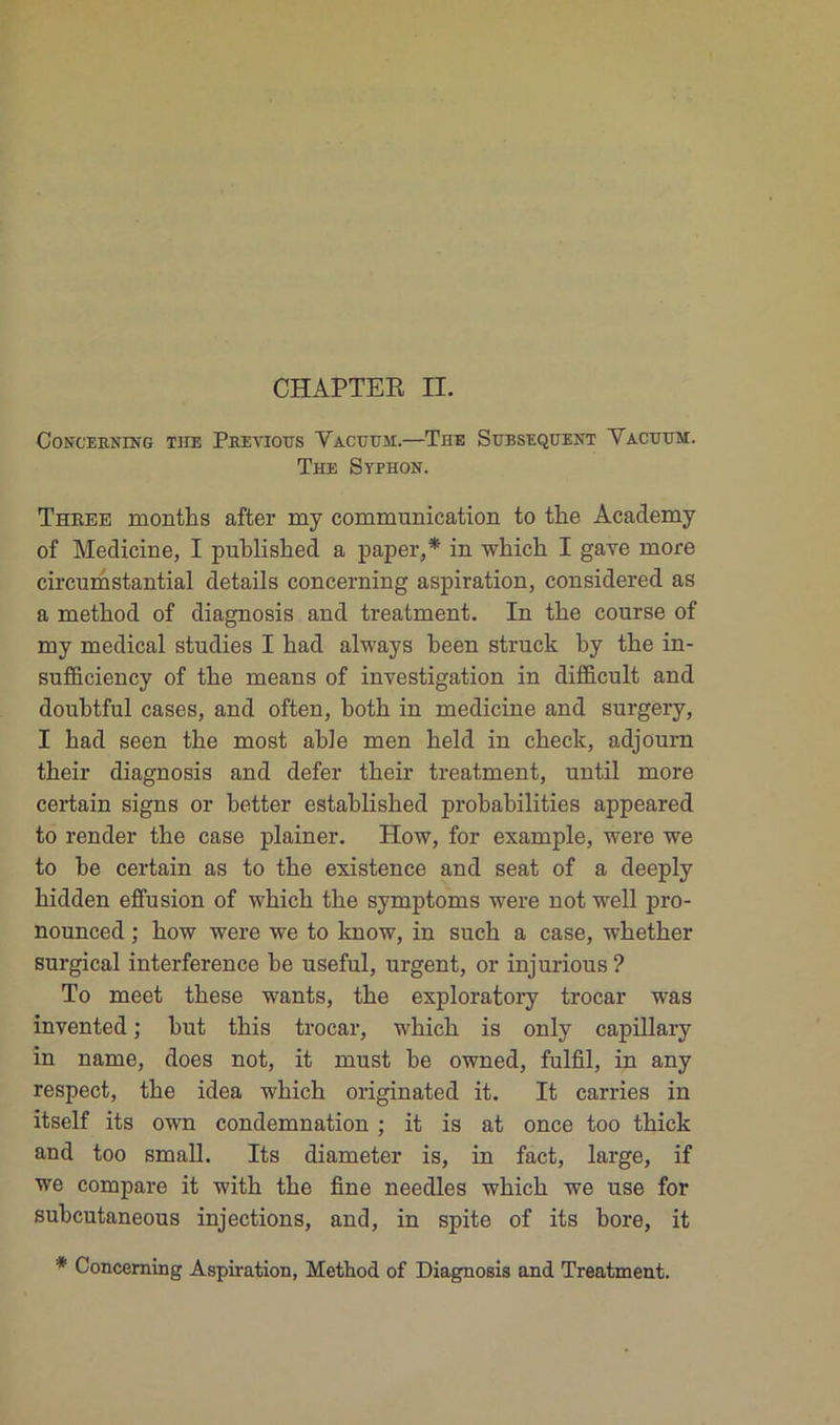 CONGEKNING THE PbEYIOUS YaCUUM.—THE SUBSEQUENT YACUUM. The Syphon. Thbee montbs after my communication to tlie Academy of Medicine, I publisbed a paper,* in wbicb I gave more circumstantial details concerning aspiration, considered as a metbod of diagnosis and treatment. In tke course of my medical studies I liad always been struck by tbe in- sufficiency of tbe means of investigation in difficult and doubtful cases, and often, botb in medicine and surgery, I bad seen tbe most able men beld in cbeck, adjourn tbeir diagnosis and defer tbeir treatment, until more certain signs or better establisbed probabilités appeared to render tbe case plainer. How, for example, were we to be certain as to tbe existence and seat of a deeply bidden effusion of wbicb tbe symptoms were not well pro- nounced ; bow were we to know, in sucb a case, wbetber surgical interférence be useful, urgent, or injurious? To meet tbese wants, tbe exploratory trocar was invented ; but tbis trocar, wbicb is only capillary in name, does not, it must be owned, fulfil, in any respect, tbe idea wbicb originated it. It carries in itself its own condemnation ; it is at once too tbick and too small. Its diameter is, in fact, large, if we compare it witb tbe fine needles wbicb we use for subcutaneous injections, and, in spite of its bore, it * Concerning Aspiration, Method of Diagnosis and Treatment.