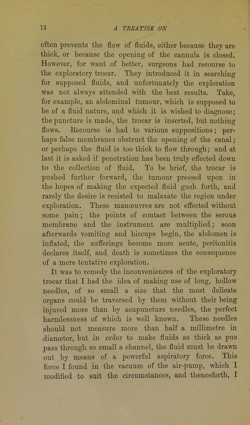 often prevents the flow of fluids, either because they are thick, or because the opening of the cannula is closed. However, for want of better, surgeons bad recourse to the exploratory trocar. They introduced it in searching for supposed fluids, and unfortunately the exploration was not always attended with the best results. Take, for example, an abdominal tumour, which is supposed to be of a fluid nature, and which it is wished to diagnose; thepuncture is made, the trocar is inserted, but nothing flows. ltecourse is had to various suppositions; per- haps false membranes obstruct the opening of the canal ; or perhaps the fluid is too thick to flow through ; and at last it is asked if pénétration has been truly effected down to the collection of fluid. To be brief, the trocar is pushed further forward, the tumour pressed upon in the hopes of making the expected fluid gush forth, and rarely the desire is resisted to malaxate the région under exploration. These manœuvres are not effected without some pain ; the points of contact between the serous membrane and the instrument are multiplied ; soon afterwards vomiting and hiccups begin, the abdomen is inflated, the sufferings become more acute, peritonitis déclarés itself, and death is sometimes the conséquence of a mere tentative exploration. It was to remedy the inconveniences of the exploratory trocar that I had the idea of making use of long, hollow needles, of so small a size that the most délicate organs could be traversed by them without their being injured more than by acupuncture needles, the perféct harmlessness of which is well known. These needles should not measure more than half a millimétré in diameter, but in order to make fluids as thick as pus pass through so small a channel, the fluid must be drawn out by means of a powerful aspiratory force. This force I found in the vacuum of the air-pump, which I modified to suit the circumstances, and thenceforth, I