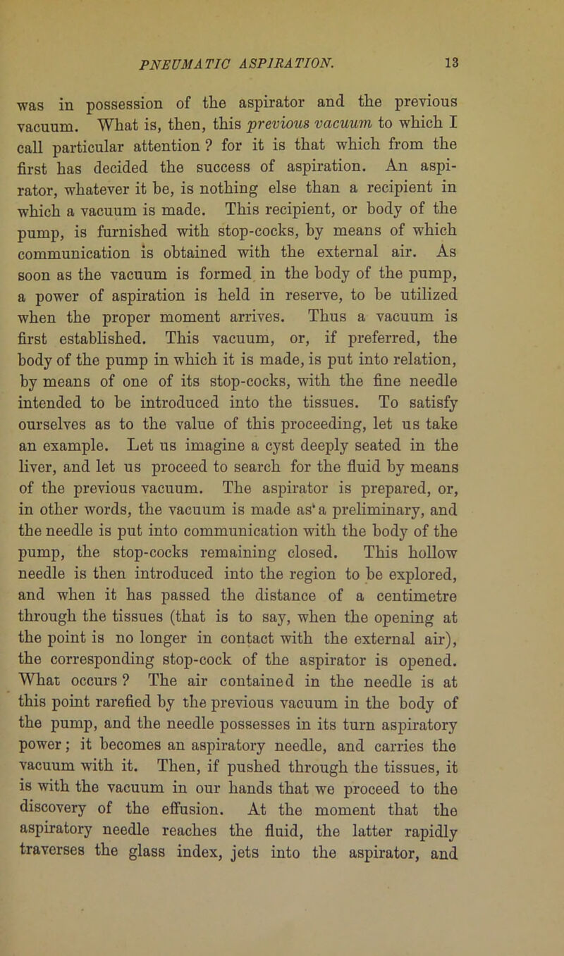 was in possession of tke aspirator and the previous vacuum. What is, then, tkis •previous vacuum to wkick I call particular attention ? for it is that whick from tke first kas decided tke success of aspiration. An aspi- rator, wkatever it be, is notking else tkan a récipient in wkick a vacuum is made. Tkis récipient, or body of tke pump, is furnisked witk stop-cocks, by means of wkick communication is obtained witk tke external air. As soon as tke vacuum is formed in tke kody of tke pump, a power of aspiration is keld in reserve, to be utilized wken tke proper moment arrives. Tlius a vacuum is first establisked. Tkis vacuum, or, if preferred, tke body of tke pump in wkick it is made, is put into relation, by means of one of its stop-cocks, witk tke fine needle intended to be introduced into tke tissues. To satisfy ourselves as to tke value of tkis proceeding, let us take an example. Let us imagine a cyst deeply seated in tke liver, and let us proceed to searck for tke fluid by means of tke previous vacuum. Tke aspirator is prepared, or, in otker words, tke vacuum is made as' a preliminary, and tke needle is put into communication witk tke body of tke pump, tke stop-cocks remaining closed. Tkis kollow needle is tken introduced into tke région to be explored, and wken it kas passed tke distance of a centimètre tkrougk tke tissues (tkat is to say, wken tke opening at tke point is no longer in contact witk tke external air), tke corresponding stop-cock of tke aspirator is opened. Wkat occurs ? Tke air contained in tke needle is at tkis point rarefied by tke previous vacuum in tke kody of tke pump, and tke needle possesses in its turn aspiratory power ; it becomes an aspiratory needle, and carries tke vacuum witk it. Tken, if pusked tkrougk tke tissues, it is witk tke vacuum in our kands tkat we proceed to tke discovery of tke effusion. At tke moment tkat tke aspiratory needle reackes tke fluid, tke latter rapidly traverses tke glass index, jets into tke aspirator, and