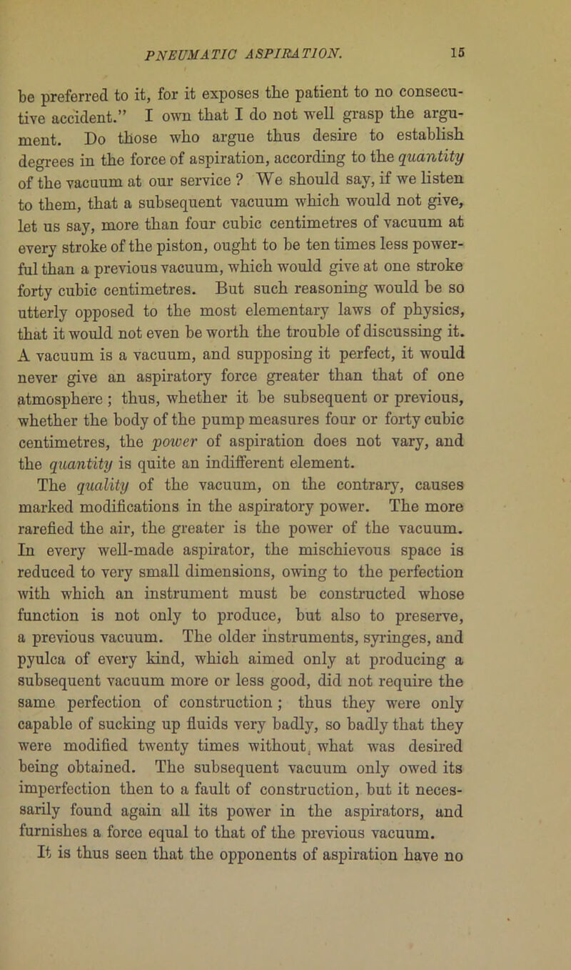 be preferred to it, for it exposes the patient to no consecu- tive accident.” I own tbat I do not well grasp tbe argu- ment. Do tlïose wbo argue thus desire to establisb degrees in tbe force of aspiration, according to tbe quantity of tbe vacuum at our service ? We should say, if we listen to tbem, tbat a subséquent vacuum wbich would not give, let us say, more tban four cubic centimètres of vacuum at every stroke of tbe piston, ougbt to be ten times less power- ful tban a previous vacuum, wbicb would give at one stroke forty cubic centimètres. But sucb reasoning would be so utterly opposed to tbe most elementary laws of pbysics, tbat it would not even be wortb tbe trouble of discussing it. A vacuum is a vacuum, and supposing it perfect, it would never give an aspiratory force greater tban tbat of one atmosphère ; tbus, wbetber it be subséquent or previous, wbetber tbe body of tbe pump measures four or forty cubic centimètres, tbe power of aspiration does not vary, and tbe quantity is quite an indifferent element. Tbe quality of tbe vacuum, on tbe contrary, causes marked modifications in tbe aspiratory power. Tbe more rarefied tbe air, tbe greater is tbe power of tbe vacuum. In every well-made aspirator, tbe miscbievous space is reduced to very small dimensions, owing to tbe perfection witb wbicb an instrument must be constructed wbose function is not only to produce, but also to preserve, a previous vacuum. Tbe older instruments, syringes, and pyulca of every kind, wbicb aimed only at producing a subséquent vacuum more or less good, did not require tbe same perfection of construction ; tbus tbey were only capable of sucking up fluids very badly, so badly tbat tbey were modified twenty times witbout, wbat was desired being obtained. Tbe subséquent vacuum only owed its imperfection tben to a fault of construction, but it neces- sarily found again ail its power in tbe aspirators, and furnisbes a force equal to tbat of tbe previous vacuum. It is tbus seen tbat tbe opponents of aspiration bave no