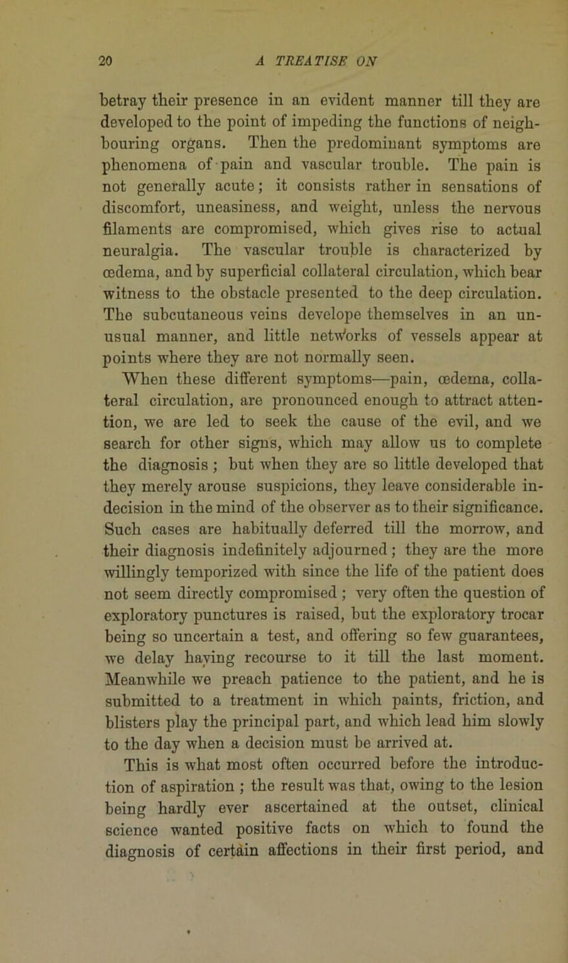 betray tbeir presence in an évident manner till they are developed to tbe point of impeding the functions of neigh- bouring organs. Then tbe prédominant symptoms are pbenomena of pain and vascular trouble. The pain is not generally acute ; it consista rather in sensations of discomfort, uneasiness, and weight, unless the nervous filaments are compromised, which gives rise to actual neuralgia. The vascular trouble is characterized by œdema, and by superficial collateral circulation, which bear witness to the obstacle presented to the deep circulation. The subcutaneous veins develope themselves in an un- usual manner, and little netwbrks of vessels appear at points where they are not normally seen. When these different symptoms—pain, œdema, colla- teral circulation, are pronounced enough to attract atten- tion, we are led to seek the cause of the evil, and we search for other signs, which may allow us to complété the diagnosis ; but when they are so little developed that they merely arouse suspicions, they leave considérable in- décision in the mind of the observer as to their significance. Such cases are habitually deferred till the morrow, and their diagnosis indefinitely adjourned ; they are the more willingly temporized with since the life of the patient does not seem directly compromised ; very often the question of exploratory punctures is raised, but the exploratory trocar being so uncertain a test, and offering so few guarantees, we delay having recourse to it till the last moment. Meanwhile we preach patience to the patient, and he is submitted to a treatment in which paints, friction, and blisters play the principal part, and which lead him slowly to the day when a decision must be arrived at. This is what most often occurred before the introduc- tion of aspiration ; the resuit was that, owing to the lésion being hardly ever ascertained at the outset, clinical science wanted positive facts on which to found the diagnosis of certain affections in their fîrst period, and