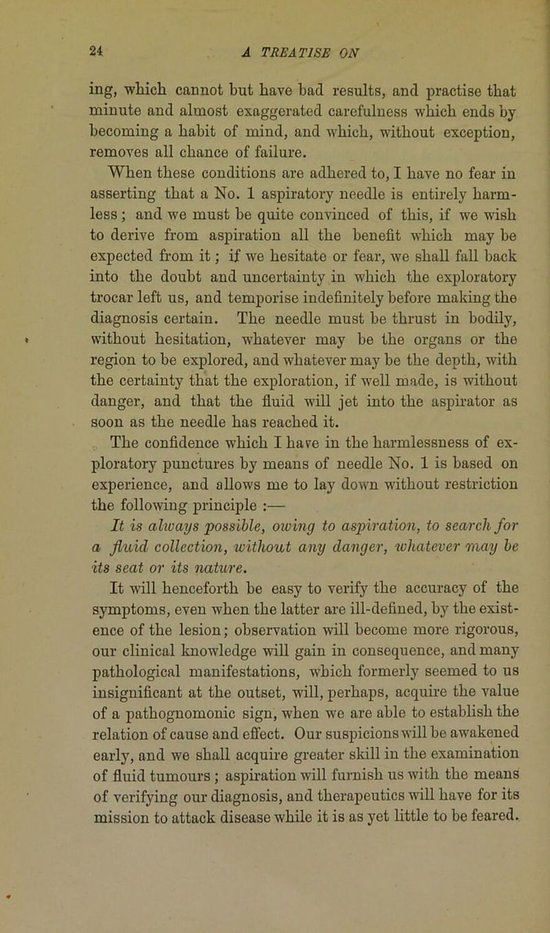 ing, wbicb cannot but bave bad results, ancl practise tbat minute and almost exaggerated carefulness wbicb ends by becoming a babit of mind, and wbicb, witbout exception, removes ail chance of failure. Wben tbese conditions are adbered to, I bave no fear in asserting tbat a No. 1 aspiratory needle is entirely barm- less ; and we must be quite convinced of tbis, if we wisb to dérivé from aspiration ail tbe benefit wbicb may be expected from it ; if we besitate or fear, we sball fall back into tbe doubt and uncertainty in wbicb tbe exploratory trocar left us, and temporise indefinitely before making tbe diagnosis certain. Tbe needle must be tbrust in bodily, witbout besitation, wbatever may be tbe organs or tbe région to be explored, and wbatever may be tbe deptb, witli tbe certainty tbat tbe exploration, if well made, is witbout danger, and tbat tbe fluid will jet into tbe aspirator as soon as tbe needle bas reacbed it. Tbe confidence wbicb I bave in tbe barmlessness of ex- ploratory punctures by means of needle No. 1 is based on expérience, and allows me to lay down witbout restriction tbe following principle :— It is always possible, owing to aspiration, to search for a fluid collection, without any danger, whatever may be its seat or its nature. It will bencefortb be easy to verify tbe accuracy of tbe symptoms, even wben tbe latter are ill-defined, by tbe exist- ence of tbe lésion ; observation will become more rigorous, our clinical knowledge will gain in conséquence, and many patbological manifestations, wbicb formerly seemed to us insignificant at tbe outset, will, perbaps, acquire tbe value of a patbognomonic sign, wben we are able to establisb tbe relation of cause and effect. Our suspicions will be awakened early, and we sball acquire greater skill in tbe examination of fluid tumours ; aspiration will furnisb us witb tbe means of verifying our diagnosis, and tberapeutics will bave for its mission to attack disease wbile it is as yet little to be feared.